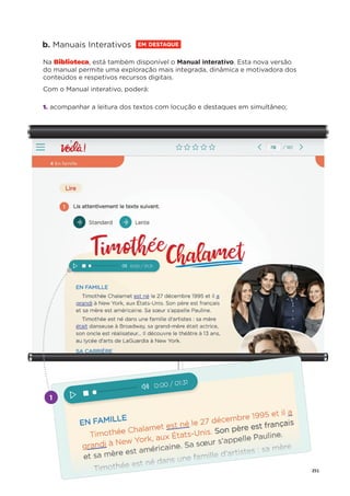 251
b. Manuais Interativos EM DESTAQUE
Na Biblioteca, está também disponível o Manual interativo. Esta nova versão
do manual permite uma exploração mais integrada, dinâmica e motivadora dos
conteúdos e respetivos recursos digitais.
Com o Manual interativo, poderá:
1. acompanhar a leitura dos textos com locução e destaques em simultâneo;
1
 
