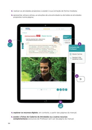 252
2. realizar as atividades propostas e aceder à sua correção de forma imediata;
3. apresentar, alínea a alínea, as soluções de uma atividade ou de todas as atividades
propostas numa página;
4. explorar os recursos digitais, em contexto, a partir das páginas do manual;
5. aceder a ﬁchas do Caderno de Atividades ou a outros recursos
complementares exclusivos do Professor sem sair da página do manual.
2
4
3
5
 