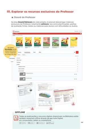 253
Na pasta
Novidades serão
disponibilizados
novos materiais
ao longo do ano.
.
III. Explorar os recursos exclusivos do Professor
a. Dossiê do Professor
Na área Dossiê/Editáveis de cada projeto, é possível descarregar materiais
exclusivos do Professor, totalmente editáveis, tais como planiﬁcações, grelhas
de avaliação, ﬁchas, testes ou materiais para alunos com diﬁculdades ou áudios.
Todas as publicações e recursos digitais disponíveis na Biblioteca estão
também acessíveis offline através da app Aula Digital,
em computador, tablet ou
t smartphone.
OFFLINE
Versão
para download
 