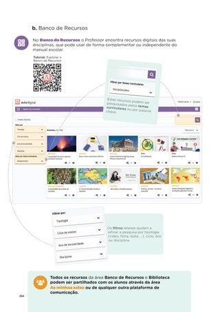 254
b. Banco de Recursos
No Banco de Recursos o Professor encontra recursos digitais das suas
disciplinas, que pode usar de forma complementar ou independente do
manual escolar.
Estes recursos podem ser
pesquisados pelos temas
curriculares ou por palavra
chave.
Os ﬁltros laterais ajudam a
reﬁnar a pesquisa por tipologia
(vídeo, ﬁcha, teste, …), ciclo, ano
ou disciplina.
Todos os recursos da área Banco de Recursos e Biblioteca
podem ser partilhados com os alunos através da área
As minhas salas ou de qualquer outra plataforma de
comunicação.
Tutorial: Explorar o
Banco de Recursos
 