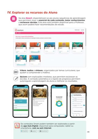 255
IV. Explorar os recursos do Aluno
Na área Smart, disponibilizam-se aos alunos sequências de aprendizagem
que permitem rever o essencial de cada conteúdo, testar conhecimentos
e esclarecer dúvidas. Esta área está também disponível para o Professor,
que assim poderá fazer recomendações de estudo.
Quizzes com explicações imediatas, que permitem esclarecer as
dúvidas. A correção automática e o registo do progresso permitem
autorregular a aprendizagem do aluno e melhorar os resultados.
Vídeos, áudios e sínteses, organizados por temas curriculares, que
ajudam a compreender a matéria.
Os conteúdos Smart podem também ser explorados a partir
da app Aula Digital, disponível para computador, tablet ou
t
smartphone, com ou sem Internet.
 