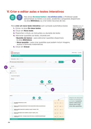 256
V. Criar e editar aulas e testes interativos
Nas áreas Os meus testes e As minhas aulas, o Professor pode
personalizar os testes e as aulas, acedendo a propostas disponíveis
na área Biblioteca, ou criar estes recursos de raiz.
Para criar um novo teste interativo com correção automática basta:
1. Entrar na área Os meus testes;
2. Clicar em Novo teste;
3. Preencher o título, as instruções e a duração do teste;
4. Adicionar questões ao teste, clicando em:
•Questão do banco – para adicionar questões disponíveis
na área Biblioteca;
• Nova questão – para criar questões que podem incluir imagens,
áudios e fórmulas matemáticas.
5. Clicar em Gravar.
4
5
Depois de adicionar
todas as questões
ao teste é possível
deﬁnir diferentes
pesos para cada
uma das questões.
3
Tutorial: Criar um
teste interativo
 