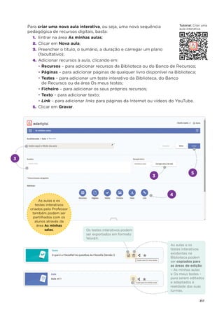 257
Para criar uma nova aula interativa, ou seja, uma nova sequência
pedagógica de recursos digitais, basta:
1. Entrar na área As minhas aulas;
2. Clicar em Nova aula;
3. Preencher o título, o sumário, a duração e carregar um plano
(facultativo);
4. Adicionar recursos à aula, clicando em:
• Recursos – para adicionar recursos da Biblioteca ou do Banco de Recursos;
• Páginas – para adicionar páginas de qualquer livro disponível na Biblioteca;
• Testes – para adicionar um teste interativo da Biblioteca, do Banco
de Recursos ou da área Os meus testes;
• Ficheiro – para adicionar os seus próprios recursos;
• Texto – para adicionar texto;
• Link – para adicionar links para páginas da Internet ou vídeos do YouTube.
5. Clicar em Gravar.
3
4
As aulas e os
testes interativos
criados pelo Professor
também podem ser
partilhados com os
alunos através da
área As minhas
salas.
3
5
As aulas e os
testes interativos
existentes na
Biblioteca podem
ser copiados para
as áreas de edição
– As minhas aulas
e Os meus testes –
para serem editados
e adaptados à
realidade das suas
turmas.
Os testes interativos podem
ser exportados em formato
Word®.
T t i l
Tutorial: Criar uma
Criar um
aula interativa
 