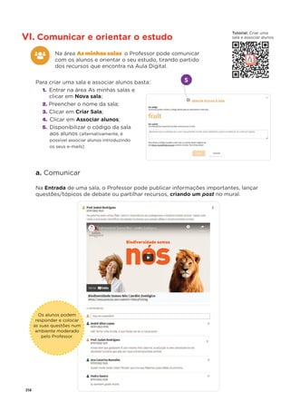 258
VI. Comunicar e orientar o estudo
Na área As minhas salas o Professor pode comunicar
com os alunos e orientar o seu estudo, tirando partido
dos recursos que encontra na Aula Digital.
Para criar uma sala e associar alunos basta:
1. Entrar na área As minhas salas e
clicar em Nova sala;
2. Preencher o nome da sala;
3. Clicar em Criar Sala;
4. Clicar em Associar alunos;
5. Disponibilizar o código da sala
aos alunos (alternativamente, é
possível associar alunos introduzindo
os seus e-mails)
a. Comunicar
Na Entrada de uma sala, o Professor pode publicar informações importantes, lançar
questões/tópicos de debate ou partilhar recursos, criando um post no mural.
t
Os alunos podem
responder e colocar
as suas questões num
ambiente moderado
pelo Professor.
5
Tutorial: Criar uma
sala e associar alunos
 