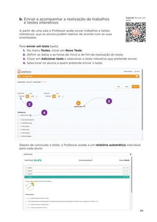 259
b. Enviar e acompanhar a realização de trabalhos
e testes interativos
A partir de uma sala o Professor pode enviar trabalhos e testes
interativos, que os alunos podem realizar de acordo com as suas
orientações.
Para enviar um teste basta:
1. No menu Testes, clicar em Novo Teste;
2. Deﬁnir as datas e as horas de início e de ﬁm da realização do teste;
3. Clicar em Adicionar teste e selecionar o teste interativo que pretende enviar;
4. Selecionar os alunos a quem pretende enviar o teste.
Depois de concluído o teste, o Professor acede a um relatório automático individual
para cada aluno.
2
4
3
T t i l
Tutorial: E i
Enviar um
teste
 