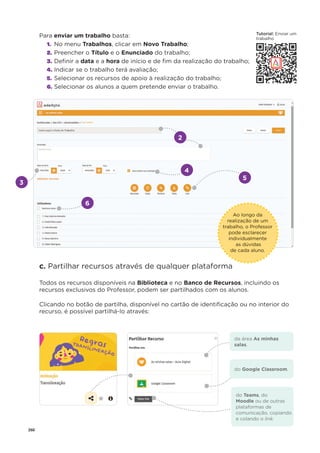 260
Para enviar um trabalho basta:
1. No menu Trabalhos, clicar em Novo Trabalho;
2. Preencher o Título e o Enunciado do trabalho;
3. Deﬁnir a data e a hora de início e de ﬁm da realização do trabalho;
4. Indicar se o trabalho terá avaliação;
5. Selecionar os recursos de apoio à realização do trabalho;
6. Selecionar os alunos a quem pretende enviar o trabalho.
c. Partilhar recursos através de qualquer plataforma
Todos os recursos disponíveis na Biblioteca e no Banco de Recursos, incluindo os
recursos exclusivos do Professor, podem ser partilhados com os alunos.
Clicando no botão de partilha, disponível no cartão de identiﬁcação ou no interior do
recurso, é possível partilhá-lo através:
3
4
5
2
6
Ao longo da
realização de um
trabalho, o Professor
pode esclarecer
individualmente
as dúvidas
de cada aluno.
da área As minhas
salas.
do Google Classroom.
do Teams, do
Moodle ou de outras
plataformas de
comunicação, copiando
e colando o link.
T t i l
Tutorial: E i
Enviar um
trabalho
 