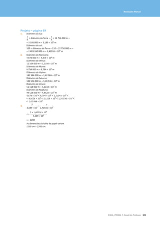 303
©ASA, PRISMA 7, Dossiê do Professor
Resoluções Manual
Projeto – página 69
1. Diâmetro da lua:
1
4
* diâmetro da Terra =
1
4
* 12 756 000 m =
= 3 189 000 m = 3,189 × 106 m
Diâmetro do sol:
100 × diâmetro da Terra = 110 × 12 756 000 m =
= 1 403 160 000 m = 1,40316 × 109 m
2. Diâmetro do Mercúrio:
4 878 000 m = 4,878 × 106 m
Diâmetro de Vénus:
12 104 000 m = 1,2104 × 107 m
Diâmetro de Marte:
6 794 000 m = 6,794 × 106 m
Diâmetro de Júpiter:
142 984 000 m = 1,42 984 × 108 m
Diâmetro de Saturno:
120 536 000 m = 1,20 536 × 108 m
Diâmetro de Úrano:
51 118 000 m = 5,1118 × 107 m
Diâmetro de Neptuno:
49 528 000 m = 4,9528 × 107 m
4,878 × 106  6,794 × 106  1,2104 × 107 
 4,9528 × 107  5,1118 × 107  1,20 536 × 104 
 1,42 984 × 108
3.
5
3,189 * 106
=
x
1,40316 * 109
x =
5 * 1,40316 * 109
3,189 * 106
x = 2200
As dimensões da folha de papel seriam
2200 cm * 2200 cm.
 