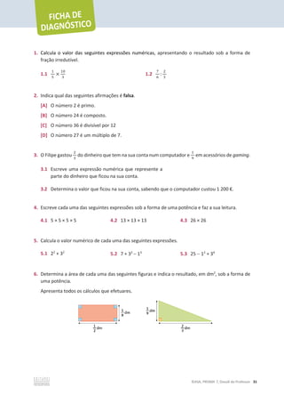 ©ASA, PRISMA 7, Dossiê do Professor 31
1. Calcula o valor das seguintes expressões numéricas, apresentando o resultado sob a forma de
fração irredutível.
1.1
ଵ
ହ
×
ଵ଴
ଷ
1.2
଻
଺
:
ଶ
ଷ
2. Indica qual das seguintes afirmações é falsa.
[A] O número 2 é primo.
[B] O número 24 é composto.
[C] O número 36 é divisível por 12
[D] O número 27 é um múltiplo de 7.
3. O Filipe gastou
ଶ
ଷ
do dinheiro que tem na sua conta num computador e
ଵ
ଽ
em acessórios de gaming.
3.1 Escreve uma expressão numérica que represente a
parte do dinheiro que ficou na sua conta.
3.2 Determina o valor que ficou na sua conta, sabendo que o computador custou 1 200 €.
4. Escreve cada uma das seguintes expressões sob a forma de uma potência e faz a sua leitura.
4.1 5 × 5 × 5 × 5 4.2 13 × 13 × 13 4.3 26 × 26
5. Calcula o valor numérico de cada uma das seguintes expressões.
5.1 22
+ 32
5.2 7 + 32
 13
5.3 25  12
+ 34
6. Determina a área de cada uma das seguintes figuras e indica o resultado, em dm2
, sob a forma de
uma potência.
Apresenta todos os cálculos que efetuares.
 