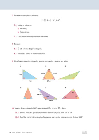 32 ©ASA, PRISMA 7, Dossiê do Professor
7. Considera os seguintes números.
2 ;
ଵ଻
ସ
; 5 ;
ହ
ଶ
; 3ଶ
; 0 ; 1ଷ
7.1 Indica os números:
a) naturais;
b) fracionários.
7.2 Coloca os números por ordem crescente.
8. Escreve:
8.1
଺
ଷ଴
sob a forma de percentagem;
8.2 28% sob a forma de número decimal.
9. Classifica os seguintes triângulos quanto aos ângulos e quanto aos lados.
10. Acerca de um triângulo [ABC], sabe-se que ‫ܤܣ‬
തതതത = 10 cm e ‫ܥܣ‬
തതതത = 8 cm.
10.1 Explica porque é que o comprimento do lado [BC] não pode ser 19 cm.
10.2 Qual é o menor número natural que pode representar o comprimento do lado [BC]?
 