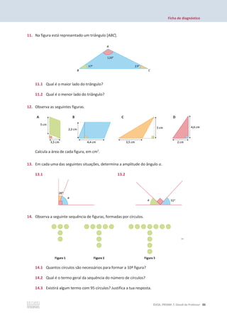 Ficha de diagnóstico
©ASA, PRISMA 7, Dossiê do Professor 33
11. Na figura está representado um triângulo [ABC].
11.1 Qual é o maior lado do triângulo?
11.2 Qual é o menor lado do triângulo?
12. Observa as seguintes figuras.
Calcula a área de cada figura, em cm2
.
13. Em cada uma das seguintes situações, determina a amplitude do ângulo ܽ.
13.1 13.2
14. Observa a seguinte sequência de figuras, formadas por círculos.
14.1 Quantos círculos são necessários para formar a 10ª figura?
14.2 Qual é o termo geral da sequência do número de círculos?
14.3 Existirá algum termo com 95 círculos? Justifica a tua resposta.
A B C D
B C D
 