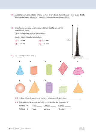 34 ©ASA, PRISMA 7, Dossiê do Professor
15. O João teve um desconto de 22% na compra de um tablet. Sabendo que o João pagou 468 €,
quanto pagaria sem o desconto? Apresenta todos os cálculos que efetuares.
16. O Guilherme comprou uma miniatura do Burj Khalifa, um edifício
localizado no Dubai.
O Burj Khalifa tem 828 m de comprimento.
Indica a escala utilizada na miniatura.
[A] 1 : 10 000 [B] 1 : 1 000
[C] 1 : 20 000 [D] 1 : 5 000
17. Observa os seguintes sólidos.
17.1 Indica, utilizando as letras da figura, os sólidos que são poliedros. ________________
17.2 Indica o número de faces, de vértices e de arestas dos sólidos B e G.
Sólido B Æ Faces: ______ Vértices: ______ Arestas: _______
Sólido G Æ Faces: ______ Vértices: ______ Arestas: _______
8,28 cm
 