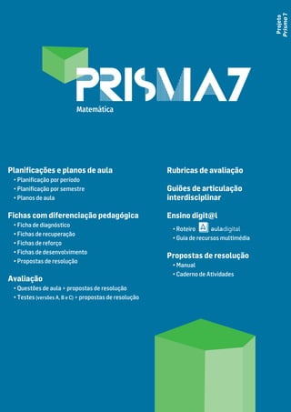 Projeto
Prisma
7
Planiﬁcações e planos de aula
• Planiﬁcação por período
• Planiﬁcação por semestre
• Planos de aula
Fichas com diferenciação pedagógica
• Ficha de diagnóstico
• Fichas de recuperação
• Fichas de reforço
• Fichas de desenvolvimento
• Propostas de resolução
Avaliação
• Questões de aula + propostas de resolução
• Testes (versões A, B e C) + propostas de resolução
Rubricas de avaliação
Guiões de articulação
interdisciplinar
Ensino digit@l
• Roteiro
• Guia de recursos multimédia
Propostas de resolução
• Manual
• Caderno de Atividades
Matemática
 