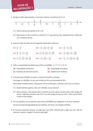 Unidade 1 – Números
36 ©ASA, PRISMA 7, Dossiê do Professor
1. Na figura estão representados, numa reta numérica, os pontos A, B, C e D.
1.1 Indica a abcissa dos pontos A, B, C e D.
1.2 Representa, na reta numérica, os pontos E e F, cujas abcissas são, respetivamente, o dobro de
ସ
ହ
e o simétrico de 0,6.
2. Calcula o valor de cada uma das seguintes expressões numéricas.
2.1
ଵ
ସ
െ
ଶ
ସ
2.2 െ ቀെ
ଵ
ଷ
ቁ + ቀെ
ଶ
ଽ
ቁ 2.3 െ
ହ
ସ
െ ቀ+
ଵ
ଷ
ቁ
2.4
଺
ହ
െ ቀെ
ଷ
ହ
+
ଵ
ଶ
ቁ 2.5
ଶ
ଷ
+ ቀെ
ହ
ଶ
ቁ െ ቀെ
ଵ଴
ଷ
ቁ 2.6 െ
ଽ
ଶ
+ ቂ
ଵ
ସ
+ ቀെ
ଷ
ଶ
ቁቃ
2.7 2 െ ቀെ
ହ
ଶ
ቁ െ ቀ+
଻
ଷ
ቁ 2.8 െ
଼
ଷ
+ ቀ
ଷ
ଶ
െ
ଵ
ସ
ቁ 2.9 െ
ଵ
ଶ
െ ቀെ
ଷ
ହ
ቁ + ቀെ
ଶ
ଷ
ቁ
3. Indica a propriedade da adição que justifica a igualdade 7 + 7 = 7 + (7) = 0.
[A] Propriedade comutativa. [B] Propriedade associativa.
[C] Existência de elemento neutro. [D] Existência de simétrico.
4. A Ana faz duas refeições na escola: o lanche da manhã e o almoço.
Para pagar as refeições, os seus pais atribuíram-lhe uma semanada de 20 €.
Numa determinada semana, a Ana gastou 5 € em senhas para o almoço e 3,6 € com os lanches.
4.1 Quanto dinheiro gastou a Ana, em refeições, nessa semana?
4.2 Nessa semana, a Ana decidiu doar o dinheiro que lhe sobrou da semanada a dois abrigos de
animais. Sabendo que doou mais 2,2 € a um dos abrigos do que ao outro, indica quanto doou
a cada um dos abrigos.
5. Um saco plástico comum demora, pelo menos, 876 000 horas a degradar-se no meio ambiente.
Escreve o tempo de degradação do saco plástico, em horas, em notação científica.
6. O Francisco pretende comprar um jogo que custa 48 €. Sabendo que o jogo está com 23% de
desconto, quanto irá pagar o Francisco pelo jogo?
 