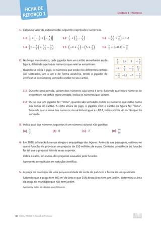 Unidade 1 – Números
38 ©ASA, PRISMA 7, Dossiê do Professor
1. Calcula o valor de cada uma das seguintes expressões numéricas.
1.1
ଵ
ଷ
+ ቂെ
ଶ
ହ
+ ቀെ
ସ
ଷ
ቁቃ 1.2
଻
ଷ
+ ቀ
ଵ
ଶ
െ
ହ
ସ
ቁ 1.3 െ ቀ
ଷ
ଶ
+
ସ
ହ
ቁ െ 1,2
1.4 ቀ1 െ
ହ
ଷ
ቁ + ቀ
଻
ଶ
െ
ହ
ଶ
ቁ 1.5 ቀെ4 +
ଶ
ଷ
ቁ െ ቀ5 +
ଵ
ଶ
ቁ 1.6
ଵ
ହ
+ (െ0,1) െ
ଽ
ଶ
2. No bingo matemático, cada jogador tem um cartão semelhante ao da
figura, diferindo apenas os números que nele se encontram.
Quando se inicia o jogo, os números que estão nos diferentes cartões
são sorteados, um a um e de forma aleatória, tendo o jogador de
verificar se os números sorteados estão no seu cartão.
2.1 Durante uma partida, saíram dois números cuja soma é zero. Sabendo que esses números se
encontram no cartão representado, indica os números que saíram.
2.2 Diz-se que um jogador fez “linha”, quando são sorteados todos os números que estão numa
das linhas do cartão. A certa altura do jogo, o jogador com o cartão da figura fez “linha”.
Sabendo que a soma dos números dessa linha é igual a 10,2, indica a linha do cartão que foi
sorteada.
3. Indica qual dos números seguintes é um número racional não positivo.
[A]
ହ
ଶ
[B] 0 [C] 7 [D]
ଶ଴
ଵ଴
4. Em 2020, o furacão Lorenzo atingiu o arquipélago dos Açores. Antes da sua passagem, estimou-se
que o furacão iria provocar um prejuízo de 110 milhões de euros. Contudo, a violência do furacão
foi tal que o prejuízo foi três vezes superior.
Indica o valor, em euros, dos prejuízos causados pelo furacão.
Apresenta o resultado em notação científica.
5. A praça do município de uma pequena cidade do norte do país tem a forma de um quadrado.
Sabendo que a praça tem 400 m2
de área e que 15% dessa área tem um jardim, determina a área
da praça do município que não tem jardim.
Apresenta todos os cálculos que efetuares.
଼
ହ
2,6 3 െ
ସ
ଷ
െ9
ସ
ଷ
െ
଻
ଷ
ଵଶ
ହ
െ
ହ
ଶ
െ0,2 െ7 െ
ଵ
ଶ
 