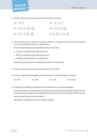 Unidade 1 – Números
©ASA, PRISMA 7, Dossiê do Professor 39
1. Calcula o valor de cada uma das seguintes expressões numéricas.
1.1 െ
ଵହ
ଶ
+
ଷ
ଶ
1.2 െ
ଵ
ସ
െ
ଶ
ଷ
+
ହ
ଶ
1.3 െ ቂെ ቀെ
ଶ
ଷ
+
ଷ
ଶ
ቁ +
ଷ
ହ
ቃ 1.4 െ ቂെ
ଶ
ଷ
+ ቀെ
ଵ
ହ
ቁቃ
1.5 െ ቂെ1 െ ቀെ
ଵଶ
ଶହ
+
ଶ
ହ
ቁቃ 1.6
ଷ
ଵ଴
െ ቂ
ହ
ଶ
+ (െ1) +
ଵ
ହ
ቃ
2. Um empreiteiro está a construir uma casa e dividiu a construção em três fases: preparação do
terreno, construção da estrutura e acabamentos.
Do valor orçamentado para a totalidade da obra, sabe-se que:
•
ଶ
ଵହ
dizem respeito à preparação do terreno;
• 40% está atribuído à construção da estrutura;
• 63 000 € estão destinados aos acabamentos.
Mostra que
଻
ଵହ
do orçamento está destinado à fase dos acabamentos.
3. Indica um número racional compreendido entre 23,45 e 23,46.
4. Escreve as seguintes percentagens na forma decimal e na forma de fração irredutível.
4.1 34% 4.2 50% 4.3 75% 4.4 92,5%
5. Os dinossauros habitaram o planeta Terra ao longo de diversos tempos geológicos.
Um dos períodos mais conhecidos foi o Jurássico, que teve início há cerca de 203,1 milhões de anos.
Ao período Jurássico seguiu-se o período Cretáceo, que teve início há cerca de 145 milhões de anos.
Quanto tempo durou o período Jurássico?
Apresenta o resultado em anos e em notação científica.
 