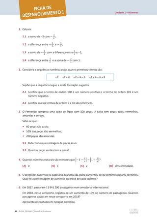 Unidade 1 – Números
40 ©ASA, PRISMA 7, Dossiê do Professor
1. Calcula:
1.1 a soma de 2 com െ
ଷ
ଶ
;
1.2 a diferença entre െ
ଵ
ହ
e െ
ଵ
ଷ
;
1.3 a soma de െ
ଵ
ଶ
com a diferença entre
ଵ
ଷ
e 1;
1.4 a diferença entre
ଷ
ଶ
e a soma de െ
ଶ
ଷ
com 1.
2. Considera a sequência numérica cujos quatro primeiros termos são:
Supõe que a sequência segue a lei de formação sugerida.
2.1 Justifica que o termo de ordem 100 é um número positivo e o termo de ordem 101 é um
número negativo.
2.2 Justifica que os termos de ordem 9 e 10 são simétricos.
3. O Fernando comprou uma caixa de legos com 300 peças. A caixa tem peças azuis, vermelhas,
amarelas e verdes.
Sabe-se que:
• 60 peças são azuis;
• 10% das peças são vermelhas;
• 200 peças são amarelas.
3.1 Determina a percentagem de peças azuis.
3.2 Quantas peças verdes tem a caixa?
4. Quantos números naturais são menores que ቚെ1 െ
ଶ
ଷ
ቚ െ ቚ1 െ
ଵ
ସ
ቚ?
[A] 0 [B] 1 [C] 2 [D] Uma infinidade.
5. O preço dos cadernos na papelaria da escola da Joana aumentou de 80 cêntimos para 90 cêntimos.
Qual foi a percentagem de aumento do preço de cada caderno?
6. Em 2017, passaram 11 941 200 passageiros num aeroporto internacional.
Em 2018, nesse aeroporto, registou-se um aumento de 10% no número de passageiros. Quantos
passageiros passaram nesse aeroporto em 2018?
Apresenta o resultado em notação científica.
2 2 + 4 2 + 4  6 2 + 4  6 + 8
 