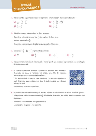 Unidade 1 – Números
©ASA, PRISMA 7, Dossiê do Professor 41
1. Indica qual das seguintes expressões representa o número com maior valor absoluto.
[A]
ଽ
ଵ଴
െ ቀ
ଶ
ହ
+
଻
ଶ
ቁ [B]
ସ
ଷ
+ ቀ
ଵ
ହ
െ
ଵଶ
ହ
ቁ
[C]
ହ
ଷ
െ
ଵ
ସ
[D]
଻
଺
െ
ଷ
ଶ
2. O Guilherme está a ler um livro há duas semanas.
Durante a primeira semana leu
ଶ
ହ
das páginas do livro e na
semana seguinte leu
ଵ
ହ
.
Determina a percentagem de páginas que ainda lhe faltam ler.
3. A expressão
ଵ
ଶ
െ ቀ2 െ
ଵ
ସ
ቁ representa o número:
[A]
ଵଵ
ସ
[B]
ହ
ସ
[C] െ
ହ
ସ
[D] െ
ଵଵ
ସ
4. Indica um número racional, maior que 3 e menor que 4, que possa ser representado por uma fração
de denominador 11.
5. O Francisco pretende renovar a parede da cozinha. Para manter a
decoração da casa, o Francisco vai colocar uma fila de mosaicos
portugueses como o representado na figura.
Cada mosaico tem 200 cm2
de área, sendo que 110 cm2
estão pintados de
azul. Determina a percentagem de área de cada mosaico que não está
pintada de azul.
Apresenta todos os cálculos que efetuares.
6. O governo de um determinado país decidiu investir de 210 milhões de euros no setor agrícola.
Sabendo que até ao momento investiu
ଵ
଺
desse valor, determina, em euros, o valor que ainda está
disponível.
Apresenta o resultado em notação científica.
Mostra como chegaste à tua resposta.
 