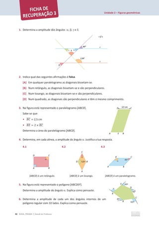 Unidade 2 – Figuras geométricas
42 ©ASA, PRISMA 7, Dossiê do Professor
1. Determina a amplitude dos ângulos D, E, J e G.
2. Indica qual das seguintes afirmações é falsa.
[A] Em qualquer paralelogramo as diagonais bissetam-se.
[B] Num retângulo, as diagonais bissetam-se e são perpendiculares.
[C] Num losango, as diagonais bissetam-se e são perpendiculares.
[D] Num quadrado, as diagonais são perpendiculares e têm o mesmo comprimento.
3. Na figura está representado o paralelogramo [ABCD].
Sabe-se que:
• ‫ܥܤ‬
തതതത = 2,5 cm
• ‫ܧܤ‬
തതതത = 2 × ‫ܥܤ‬
തതതത
Determina a área do paralelogramo [ABCD].
4. Determina, em cada alínea, a amplitude do ângulo D. Justifica a tua resposta.
4.1 4.2 4.3
[ABCD] é um retângulo. [ABCD] é um losango. [ABCD] é um paralelogramo.
5. Na figura está representado o polígono [ABCDEF].
Determina a amplitude do ângulo D. Explica como pensaste.
6. Determina a amplitude de cada um dos ângulos internos de um
polígono regular com 10 lados. Explica como pensaste.
 