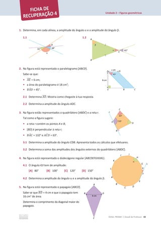Unidade 2 – Figuras geométricas
©ASA, PRISMA 7, Dossiê do Professor 43
1. Determina, em cada alínea, a amplitude do ângulo D e a amplitude do ângulo E.
1.1 1.2
2. Na figura está representado o paralelogramo [ABCD].
Sabe-se que:
• ‫ܧܣ‬
തതതത = 6 cm;
• a área do paralelogramo é 18 cm2
;
• ‫ܣܤ‬
መ‫ܦ‬ = 45°.
2.1 Determina ‫ܦܣ‬
തതതത. Mostra como chegaste à tua resposta.
2.2 Determina a amplitude do ângulo ADC.
3. Na figura estão representados o quadrilátero [ABDC] e a reta r.
Tal como a figura sugere:
• a reta r contém os pontos A e B;
• [BD] é perpendicular à reta r;
• ‫ܣܤ‬
መ‫ܥ‬ = 132o
e ‫ܥܣ‬
መ‫ܦ‬ = 63o
.
3.1 Determina a amplitude do ângulo CDB. Apresenta todos os cálculos que efetuares.
3.2 Determina a soma das amplitudes dos ângulos externos do quadrilátero [ABDC].
4. Na figura está representado o dodecágono regular [ABCDEFGHIJKL].
4.1 O ângulo KJI tem de amplitude:
[A] 80° [B] 100° [C] 120° [D] 150°
4.2 Determina a amplitude do ângulo D e a amplitude do ângulo E.
5. Na figura está representado o papagaio [ABCD].
Sabe-se que ‫ܦܤ‬
തതതത = 4 cm e que o papagaio tem
16 cm2
de área.
Determina o comprimento da diagonal maior do
papagaio.
 
