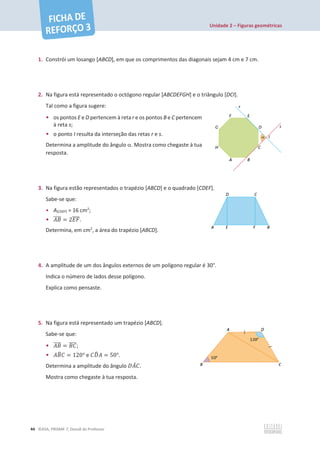 Unidade 2 – Figuras geométricas
44 ©ASA, PRISMA 7, Dossiê do Professor
1. Constrói um losango [ABCD], em que os comprimentos das diagonais sejam 4 cm e 7 cm.
2. Na figura está representado o octógono regular [ABCDEFGH] e o triângulo [DCI].
Tal como a figura sugere:
• os pontos E e D pertencem à reta r e os pontos B e C pertencem
à reta s;
• o ponto I resulta da interseção das retas r e s.
Determina a amplitude do ângulo D. Mostra como chegaste à tua
resposta.
3. Na figura estão representados o trapézio [ABCD] e o quadrado [CDEF].
Sabe-se que:
• A[CDEF] = 16 cm2
;
• ‫ܤܣ‬
തതതത = 2‫ܨܧ‬
തതതത.
Determina, em cm2
, a área do trapézio [ABCD].
4. A amplitude de um dos ângulos externos de um polígono regular é 30°.
Indica o número de lados desse polígono.
Explica como pensaste.
5. Na figura está representado um trapézio [ABCD].
Sabe-se que:
• ‫ܤܣ‬
തതതത = ‫ܥܤ‬
തതതത;
• ‫ܤܣ‬
෠‫ܥ‬ = 120° e ‫ܦܥ‬
෡‫ܣ‬ = 50°.
Determina a amplitude do ângulo ‫ܣܦ‬
መ‫ܥ‬.
Mostra como chegaste à tua resposta.
 