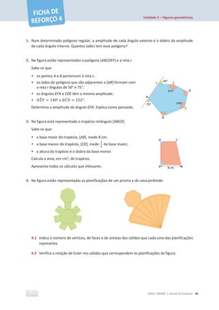 Unidade 2 – Figuras geométricas
©ASA, PRISMA 7, Dossiê do Professor 45
1. Num determinado polígono regular, a amplitude de cada ângulo externo é o dobro da amplitude
de cada ângulo interno. Quantos lados tem esse polígono?
2. Na figura estão representados o polígono [ABCDEF] e a reta r.
Sabe-se que:
• os pontos A e B pertencem à reta r;
• os lados do polígono que são adjacentes a [AB] formam com
a reta r ângulos de 50° e 75°;
• os ângulos EFA e CDE têm a mesma amplitude;
• ‫ܧܦ‬
෠‫ܨ‬ = 140° e ‫ܥܤ‬
መ‫ܦ‬ = 152°.
Determina a amplitude do ângulo EFA. Explica como pensaste.
3. Na figura está representado o trapézio retângulo [ABCD].
Sabe-se que:
• a base maior do trapézio, [AB], mede 8 cm;
• a base menor do trapézio, [CD], mede
ଷ
ସ
da base maior;
• a altura do trapézio é o dobro da base menor.
Calcula a área, em cm2
, do trapézio.
Apresenta todos os cálculos que efetuares.
4. Na figura estão representadas as planificações de um prisma e de uma pirâmide.
4.1 Indica o número de vértices, de faces e de arestas dos sólidos que cada uma das planificações
representa.
4.2 Verifica a relação de Euler nos sólidos que correspondem às planificações da figura.
 