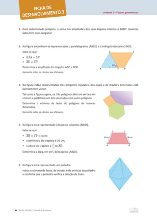 Unidade 2 – Figuras geométricas
46 ©ASA, PRISMA 7, Dossiê do Professor
1. Num determinado polígono, a soma das amplitudes dos seus ângulos internos é 1080°. Quantos
lados tem esse polígono?
2. Na figura encontram-se representados o paralelogramo [ABCD] e o triângulo isósceles [AXD].
Sabe-se que:
• ‫ܺܦ‬
෠‫ܣ‬ = 55°
• ‫ܺܣ‬
തതതത = ‫ܦܣ‬
തതതത
Determina a amplitude dos ângulos ADC e DCB.
Apresenta todos os cálculos que efetuares.
3. Na figura estão representados três polígonos regulares, dos quais o de maiores dimensões está
parcialmente visível.
Tal como a figura sugere, os três polígonos têm um vértice em
comum e partilham um dos seus lados com outro polígono.
Determina o número de lados do polígono de maiores
dimensões.
Apresenta todos os cálculos que efetuares.
4. Na figura está representado o trapézio isósceles [ABCD].
Sabe-se que:
• ‫ܦܣ‬
തതതത = ‫ܤܥ‬
തതതത = 4 cm;
• o perímetro do trapézio é 26 cm;
• a altura do trapézio é
ଶ
ଷ
de ‫ܦܣ‬
തതതത.
Determina a área, em cm2
, do trapézio [ABCD].
5. Na figura está representado um poliedro.
Indica o número de faces, de arestas e de vértices do poliedro
e confirma que o poliedro verifica a relação de Euler.
 
