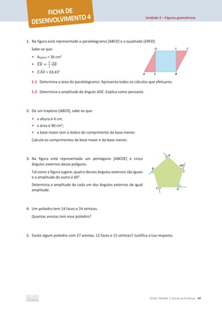 Unidade 2 – Figuras geométricas
©ASA, PRISMA 7, Dossiê do Professor 47
1. Na figura está representado o paralelogramo [ABCD] e o quadrado [EBFD].
Sabe-se que:
• A[EBFD] = 36 cm2
• ‫ܤܧ‬
തതതത =
ଶ
ଷ
‫ܤܣ‬
തതതത
• ‫ܣܧ‬
መ‫ܦ‬ = 63,43°
1.1 Determina a área do paralelogramo. Apresenta todos os cálculos que efetuares.
1.2 Determina a amplitude do ângulo ADE. Explica como pensaste.
2. De um trapézio [ABCD], sabe-se que:
• a altura é 4 cm;
• a área é 90 cm2
;
• a base maior tem o dobro do comprimento da base menor.
Calcula os comprimentos da base maior e da base menor.
3. Na figura está representado um pentágono [ABCDE] e cinco
ângulos externos desse polígono.
Tal como a figura sugere, quatro desses ângulos externos são iguais
e a amplitude do outro é 60°.
Determina a amplitude de cada um dos ângulos externos de igual
amplitude.
4. Um poliedro tem 14 faces e 24 vértices.
Quantas arestas tem esse poliedro?
5. Existe algum poliedro com 27 arestas, 12 faces e 15 vértices? Justifica a tua resposta.
 