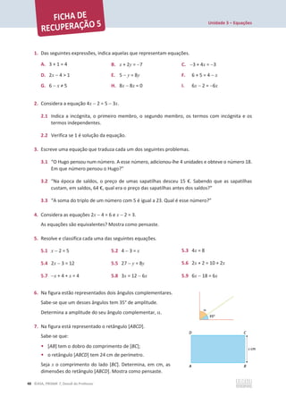 Unidade 3 – Equações
48 ©ASA, PRISMA 7, Dossiê do Professor
1. Das seguintes expressões, indica aquelas que representam equações.
A. 3 + 1 = 4 B. x + 2y = 7 C. 3 + 4x = 3
D. 2x  4  1 E. 5  y = 8y F. 6 + 5 = 4  x
G. 6  x тϱ H. 8x  8x = 0 I. 6x  2 = 6x
2. Considera a equação 4x  2 = 5  3x.
2.1 Indica a incógnita, o primeiro membro, o segundo membro, os termos com incógnita e os
termos independentes.
2.2 Verifica se 1 é solução da equação.
3. Escreve uma equação que traduza cada um dos seguintes problemas.
3.1 “O Hugo pensou num número. A esse número, adicionou-lhe 4 unidades e obteve o número 18.
Em que número pensou o Hugo?”
3.2 “Na época de saldos, o preço de umas sapatilhas desceu 15 €. Sabendo que as sapatilhas
custam, em saldos, 64 €, qual era o preço das sapatilhas antes dos saldos?”
3.3 “A soma do triplo de um número com 5 é igual a 23. Qual é esse número?”
4. Considera as equações 2x  4 = 6 e x  2 = 3.
As equações são equivalentes? Mostra como pensaste.
5. Resolve e classifica cada uma das seguintes equações.
5.1 x  2 = 5 5.2 4  3 = x 5.3 4x = 8
5.4 2x  3 = 12 5.5 27  y = 8y 5.6 2x + 2 = 10 + 2x
5.7 x + 4 + x = 4 5.8 3x = 12  6x 5.9 6x  18 = 6x
6. Na figura estão representados dois ângulos complementares.
Sabe-se que um desses ângulos tem 35° de amplitude.
Determina a amplitude do seu ângulo complementar, D.
7. Na figura está representado o retângulo [ABCD].
Sabe-se que:
• [AB] tem o dobro do comprimento de [BC];
• o retângulo [ABCD] tem 24 cm de perímetro.
Seja x o comprimento do lado [BC]. Determina, em cm, as
dimensões do retângulo [ABCD]. Mostra como pensaste.
 