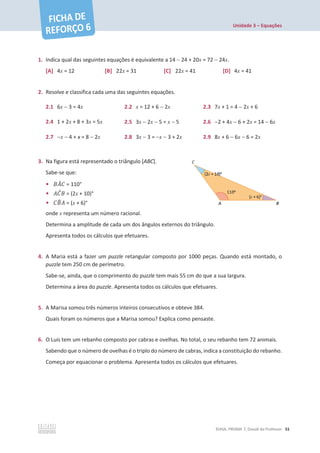 Unidade 3 – Equações
©ASA, PRISMA 7, Dossiê do Professor 51
1. Indica qual das seguintes equações é equivalente a 14  24 + 20x = 72  24x.
[A] 4x = 12 [B] 22x = 31 [C] 22x = 41 [D] 4x = 41
2. Resolve e classifica cada uma das seguintes equações.
2.1 6x  3 = 4x 2.2 x = 12 + 6  2x 2.3 7x + 1 = 4  2x + 6
2.4 1 + 2x + 8 + 3x = 5x 2.5 3x  2x  5 = x  5 2.6 2 + 4x  6 + 2x = 14  6x
2.7 x  4 + x = 8  2x 2.8 3x  3 = x  3 + 2x 2.9 8x + 6  6x  6 = 2x
3. Na figura está representado o triângulo [ABC].
Sabe-se que:
• ‫ܣܤ‬
መ‫ܥ‬ = 110°
• ‫ܥܣ‬
መ‫ܤ‬ = (2x + 10)°
• ‫ܤܥ‬
෠‫ܣ‬ = (x + 6)°
onde x representa um número racional.
Determina a amplitude de cada um dos ângulos externos do triângulo.
Apresenta todos os cálculos que efetuares.
4. A Maria está a fazer um puzzle retangular composto por 1000 peças. Quando está montado, o
puzzle tem 250 cm de perímetro.
Sabe-se, ainda, que o comprimento do puzzle tem mais 55 cm do que a sua largura.
Determina a área do puzzle. Apresenta todos os cálculos que efetuares.
5. A Marisa somou três números inteiros consecutivos e obteve 384.
Quais foram os números que a Marisa somou? Explica como pensaste.
6. O Luís tem um rebanho composto por cabras e ovelhas. No total, o seu rebanho tem 72 animais.
Sabendo que o número de ovelhas é o triplo do número de cabras, indica a constituição do rebanho.
Começa por equacionar o problema. Apresenta todos os cálculos que efetuares.
 