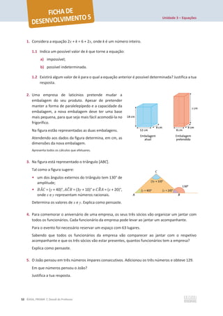 Unidade 3 – Equações
52 ©ASA, PRISMA 7, Dossiê do Professor
1. Considera a equação 2x + k = 6 + 2x, onde k é um número inteiro.
1.1 Indica um possível valor de k que torne a equação:
a) impossível;
b) possível indeterminada.
1.2 Existirá algum valor de k para o qual a equação anterior é possível determinada? Justifica a tua
resposta.
2. Uma empresa de laticínios pretende mudar a
embalagem do seu produto. Apesar de pretender
manter a forma de paralelepípedo e a capacidade da
embalagem, a nova embalagem deve ter uma base
mais pequena, para que seja mais fácil acomodá-la no
frigorífico.
Na figura estão representadas as duas embalagens.
Atendendo aos dados da figura determina, em cm, as
dimensões da nova embalagem.
Apresenta todos os cálculos que efetuares.
3. Na figura está representado o triângulo [ABC].
Tal como a figura sugere:
• um dos ângulos externos do triângulo tem 130° de
amplitude;
• ‫ܣܤ‬
መ‫ܥ‬ = (y + 40)°, ‫ܥܣ‬
መ‫ܤ‬ = (3y + 10)° e ‫ܤܥ‬
෠‫ܣ‬ = (x + 20)°,
onde x e y representam números racionais.
Determina os valores de x e y. Explica como pensaste.
4. Para comemorar o aniversário de uma empresa, os seus três sócios vão organizar um jantar com
todos os funcionários. Cada funcionário da empresa pode levar ao jantar um acompanhante.
Para o evento foi necessário reservar um espaço com 63 lugares.
Sabendo que todos os funcionários da empresa vão comparecer ao jantar com o respetivo
acompanhante e que os três sócios vão estar presentes, quantos funcionários tem a empresa?
Explica como pensaste.
5. O João pensou em três números ímpares consecutivos. Adicionou os três números e obteve 129.
Em que números pensou o João?
Justifica a tua resposta.
 