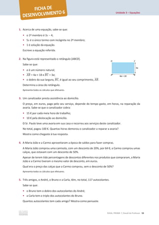 Unidade 3 – Equações
©ASA, PRISMA 7, Dossiê do Professor 53
1. Acerca de uma equação, sabe-se que:
• o 1º membro é 3x  4;
• 5x é o único termo com incógnita no 2º membro;
• 1 é solução da equação.
Escreve a equação referida.
2. Na figura está representado o retângulo [ABCD].
Sabe-se que:
• a é um número natural;
• ‫ܤܣ‬
തതതത = 4a + 18 e ‫ܥܤ‬
തതതത = 3a;
• o dobro da sua largura, ‫ܥܤ‬
തതതത, é igual ao seu comprimento, ‫ܤܣ‬
തതതത.
Determina a área do retângulo.
Apresenta todos os cálculos que efetuares.
3. Um canalizador presta assistência ao domicílio.
O preço, em euros, pago pelo seu serviço, depende do tempo gasto, em horas, na reparação da
avaria. Sabe-se que o canalizador cobra:
• 15 € por cada meia hora de trabalho;
• 10 € pela deslocação ao domicílio.
O Sr. Paulo teve uma avaria em sua casa e recorreu aos serviços deste canalizador.
No total, pagou 100 €. Quantas horas demorou o canalizador a reparar a avaria?
Mostra como chegaste à tua resposta.
4. A Maria João e a Carmo aproveitaram a época de saldos para fazer compras.
A Maria João comprou uma camisola, com um desconto de 20%, por 64 €; a Carmo comprou umas
calças, que estavam com um desconto de 50%.
Apesar de terem tido percentagens de descontos diferentes nos produtos que compraram, a Maria
João e a Carmo tiveram o mesmo valor de desconto, em euros.
Qual era o preço das calças que a Carmo comprou, sem o desconto de 50%?
Apresenta todos os cálculos que efetuares.
5. Três amigos, o André, o Bruno e a Carla, têm, no total, 117 autocolantes.
Sabe-se que:
• o Bruno tem o dobro dos autocolantes do André;
• a Carla tem o triplo dos autocolantes do Bruno.
Quantos autocolantes tem cada amigo? Mostra como pensaste.
 