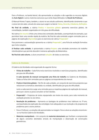 APRESENTAÇÃO DO PROJETO
4 ©ASA, PRISMA 7, Dossiê do Professor
Para o Professor, na banda lateral, são apresentadas as soluções e são sugeridos os recursos digitais
da Aula Digital e outros materiais exclusivos que serão disponibilizados no Dossiê do Professor.
O Manual Prisma 7 apoia, também, o aluno no seu estudo autónomo, identificando claramente o que
o aluno tem de saber, através de caixas que surgem na lateral: Notas, Recordo, Cidadania, Definições.
No final da unidade, a rubrica Pratico • Exercícios globais apresenta exercícios globais, de
consolidação, também organizados em três graus de dificuldade.
Na rubrica Em resumo é feita uma síntese dos conteúdos abordados, acompanhada de exemplos, que
permitem fazer uma revisão rápida da matéria. No final de cada conteúdo surgem remissões para as
páginas de explicação (Aprendo) e para os exercícios da rubrica Preparado?
Para promover a autoavaliação apresenta-se a rubrica Preparado?, uma ficha de avaliação formativa
que inclui cotações.
A finalizar cada unidade, é apresentada a rubrica Projeto: uma atividade promotora do trabalho
interdisciplinar que permite descobrir inúmeras aplicações da Matemática.
No final de cada volume, o aluno encontrará soluções de todos os exercícios.
Caderno de Atividades
O Caderno de Atividades está organizado da seguinte forma:
• Fichas de trabalho – Cada ficha inclui exercícios resolvidos e exercícios propostos, identificados
por grau de dificuldade.
A cada Aprendo do manual corresponde uma ficha de trabalho no Caderno de Atividades.
Todas as fichas têm remissões para as páginas correspondentes do manual.
• Pratico x Exercícios globais – No fim de cada unidade, um conjunto de exercícios propostos que
relacionam as temáticas abordadas na unidade, identificados por grau de dificuldade.
Junto a cada exercício surge uma remissão para as respetivas páginas de explicação do manual,
para que o aluno as possa consultar se tiver dúvidas.
• Preparado? – Propostas de testes equiparados aos testes da escola, para cada momento de
avaliação previsto no ano letivo.
• Resolução de problemas – Apresenta as tipologias de problemas mais habituais no 7º ano,
acompanhadas da explicação das estratégias mais adequadas à sua resolução e de propostas de
problemas para o aluno praticar.
• Para o Professor, as soluções são apresentadas na margem. Para o aluno as soluções encontram-
-se no final do Caderno de Atividades.
• Materiais manipuláveis – Um conjunto de materiais destacáveis que facilitam a compreensão
de alguns conceitos abordados através da manipulação e observação de construções
geométricas.
 