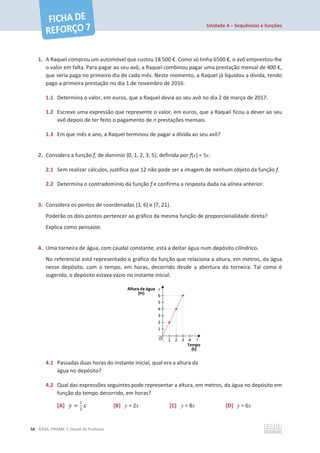 Unidade 4 – Sequências e funções
56 ©ASA, PRISMA 7, Dossiê do Professor
1. A Raquel comprou um automóvel que custou 18 500 €. Como só tinha 6500 €, o avô emprestou-lhe
o valor em falta. Para pagar ao seu avô, a Raquel combinou pagar uma prestação mensal de 400 €,
que seria paga no primeiro dia de cada mês. Neste momento, a Raquel já liquidou a dívida, tendo
pago a primeira prestação no dia 1 de novembro de 2016.
1.1 Determina o valor, em euros, que a Raquel devia ao seu avô no dia 2 de março de 2017.
1.2 Escreve uma expressão que represente o valor, em euros, que a Raquel ficou a dever ao seu
avô depois de ter feito o pagamento de n prestações mensais.
1.3 Em que mês e ano, a Raquel terminou de pagar a dívida ao seu avô?
2. Considera a função f, de domínio {0, 1, 2, 3, 5}, definida por f(x) = 5x.
2.1 Sem realizar cálculos, justifica que 12 não pode ser a imagem de nenhum objeto da função f.
2.2 Determina o contradomínio da função f e confirma a resposta dada na alínea anterior.
3. Considera os pontos de coordenadas (3, 6) e (7, 21).
Poderão os dois pontos pertencer ao gráfico da mesma função de proporcionalidade direta?
Explica como pensaste.
4. Uma torneira de água, com caudal constante, está a deitar água num depósito cilíndrico.
No referencial está representado o gráfico da função que relaciona a altura, em metros, da água
nesse depósito, com o tempo, em horas, decorrido desde a abertura da torneira. Tal como é
sugerido, o depósito estava vazio no instante inicial.
4.1 Passadas duas horas do instante inicial, qual era a altura da
água no depósito?
4.2 Qual das expressões seguintes pode representar a altura, em metros, da água no depósito em
função do tempo decorrido, em horas?
[A] ‫ݕ‬ =
ଵ
ଶ
‫ݔ‬ [B] y = 2x [C] y = 8x [D] y = 6x
 
