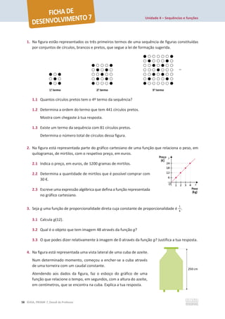 Unidade 4 – Sequências e funções
58 ©ASA, PRISMA 7, Dossiê do Professor
1. Na figura estão representados os três primeiros termos de uma sequência de figuras constituídas
por conjuntos de círculos, brancos e pretos, que segue a lei de formação sugerida.
1.1 Quantos círculos pretos tem o 4º termo da sequência?
1.2 Determina a ordem do termo que tem 441 círculos pretos.
Mostra com chegaste à tua resposta.
1.3 Existe um termo da sequência com 81 círculos pretos.
Determina o número total de círculos dessa figura.
2. Na figura está representada parte do gráfico cartesiano de uma função que relaciona o peso, em
quilogramas, de mirtilos, com o respetivo preço, em euros.
2.1 Indica o preço, em euros, de 1200 gramas de mirtilos.
2.2 Determina a quantidade de mirtilos que é possível comprar com
30 €.
2.3 Escreve uma expressão algébrica que defina a função representada
no gráfico cartesiano.
3. Seja g uma função de proporcionalidade direta cuja constante de proporcionalidade é
ଵ
ସ
.
3.1 Calcula g(12).
3.2 Qual é o objeto que tem imagem 48 através da função g?
3.3 O que podes dizer relativamente à imagem de 0 através da função g? Justifica a tua resposta.
4. Na figura está representada uma vista lateral de uma cuba de azeite.
Num determinado momento, começou a encher-se a cuba através
de uma torneira com um caudal constante.
Atendendo aos dados da figura, faz o esboço do gráfico de uma
função que relacione o tempo, em segundos, com a altura do azeite,
em centímetros, que se encontra na cuba. Explica a tua resposta.
 