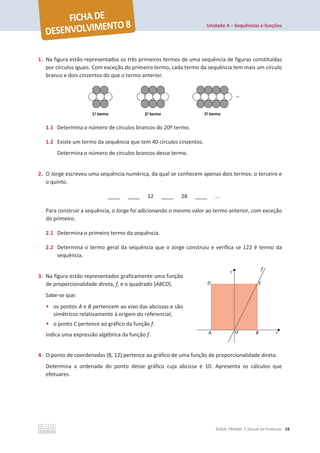 Unidade 4 – Sequências e funções
©ASA, PRISMA 7, Dossiê do Professor 59
1. Na figura estão representados os três primeiros termos de uma sequência de figuras constituídas
por círculos iguais. Com exceção do primeiro termo, cada termo da sequência tem mais um círculo
branco e dois cinzentos do que o termo anterior.
1.1 Determina o número de círculos brancos do 20º termo.
1.2 Existe um termo da sequência que tem 40 círculos cinzentos.
Determina o número de círculos brancos desse termo.
2. O Jorge escreveu uma sequência numérica, da qual se conhecem apenas dois termos: o terceiro e
o quinto.
____ ____ 12 ____ 28 ____ ...
Para construir a sequência, o Jorge foi adicionando o mesmo valor ao termo anterior, com exceção
do primeiro.
2.1 Determina o primeiro termo da sequência.
2.2 Determina o termo geral da sequência que o Jorge construiu e verifica se 122 é termo da
sequência.
3. Na figura estão representados graficamente uma função
de proporcionalidade direta, f, e o quadrado [ABCD].
Sabe-se que:
• os pontos A e B pertencem ao eixo das abcissas e são
simétricos relativamente à origem do referencial;
• o ponto C pertence ao gráfico da função f.
Indica uma expressão algébrica da função f.
4. O ponto de coordenadas (8, 12) pertence ao gráfico de uma função de proporcionalidade direta.
Determina a ordenada do ponto desse gráfico cuja abcissa é 10. Apresenta os cálculos que
efetuares.
 