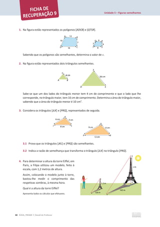Unidade 5 – Figuras semelhantes
60 ©ASA, PRISMA 7, Dossiê do Professor
1. Na figura estão representados os polígonos [ADCB] e [QTSR].
Sabendo que os polígonos são semelhantes, determina o valor de x.
2. Na figura estão representados dois triângulos semelhantes.
Sabe-se que um dos lados do triângulo menor tem 4 cm de comprimento e que o lado que lhe
corresponde, no triângulo maior, tem 16 cm de comprimento. Determina a área do triângulo maior,
sabendo que a área do triângulo menor é 10 cm2
.
3. Considera os triângulos [JLK] e [PRQ], representados de seguida.
3.1 Prova que os triângulos [JKL] e [PRQ] são semelhantes.
3.2 Indica a razão de semelhança que transforma o triângulo [JLK] no triângulo [PRQ].
4. Para determinar a altura da torre Eiffel, em
Paris, a Filipa utilizou um modelo, feito à
escala, com 1,2 metros de altura.
Assim, colocando o modelo junto à torre,
bastou-lhe medir o comprimento das
respetivas sombras, à mesma hora.
Qual é a altura da torre Eiffel?
Apresenta todos os cálculos que efetuares.
 
