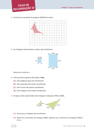 Unidade 5 – Figuras semelhantes
©ASA, PRISMA 7, Dossiê do Professor 61
1. Constrói uma ampliação do polígono [ABCDE] de razão 2.
2. Os retângulos representados na figura são semelhantes.
Determina o valor de ‫ݔ‬.
3. Indica qual das seguintes afirmações é falsa.
[A] Dois polígonos iguais são semelhantes.
[B] Dois quadrados são sempre semelhantes.
[C] Dois círculos são sempre semelhantes.
[D] Dois hexágonos são sempre semelhantes.
4. Na figura estão representados dois triângulos retângulos [TWX] e [NQR].
4.1 Prova que os triângulos são semelhantes.
4.2 Determina o perímetro do triângulo [NQR], sabendo que o perímetro do triângulo [TWX] é
12 cm.
 