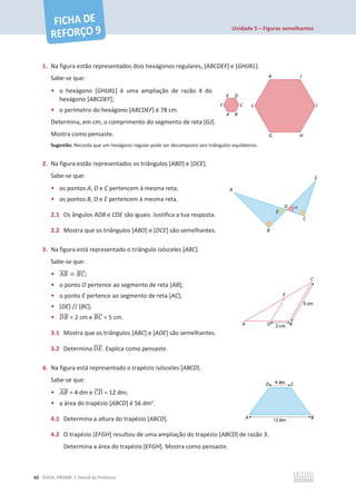 Unidade 5 – Figuras semelhantes
62 ©ASA, PRISMA 7, Dossiê do Professor
1. Na figura estão representados dois hexágonos regulares, [ABCDEF] e [GHIJKL].
Sabe-se que:
• o hexágono [GHIJKL] é uma ampliação de razão 4 do
hexágono [ABCDEF];
• o perímetro do hexágono [ABCDEF] é 78 cm.
Determina, em cm, o comprimento do segmento de reta [GJ].
Mostra como pensaste.
Sugestão: Recorda que um hexágono regular pode ser decomposto seis triângulos equiláteros.
2. Na figura estão representados os triângulos [ABD] e [DCE].
Sabe-se que:
• os pontos A, D e C pertencem à mesma reta;
• os pontos B, D e E pertencem à mesma reta.
2.1 Os ângulos ADB e CDE são iguais. Justifica a tua resposta.
2.2 Mostra que os triângulos [ABD] e [DCE] são semelhantes.
3. Na figura está representado o triângulo isósceles [ABC].
Sabe-se que:
• ‫ܤܣ‬
തതതത = ‫ܥܤ‬
തതതത;
• o ponto D pertence ao segmento de reta [AB];
• o ponto E pertence ao segmento de reta [AC];
• [DE] // [BC];
• ‫ܤܦ‬
തതതത = 2 cm e ‫ܥܤ‬
തതതത = 5 cm.
3.1 Mostra que os triângulos [ABC] e [ADE] são semelhantes.
3.2 Determina ‫ܧܦ‬
തതതത. Explica como pensaste.
4. Na figura está representado o trapézio isósceles [ABCD].
Sabe-se que:
• ‫ܤܣ‬
തതതത = 4 dm e ‫ܦܥ‬
തതതത = 12 dm;
• a área do trapézio [ABCD] é 56 dm2
.
4.1 Determina a altura do trapézio [ABCD].
4.2 O trapézio [EFGH] resultou de uma ampliação do trapézio [ABCD] de razão 3.
Determina a área do trapézio [EFGH]. Mostra como pensaste.
 