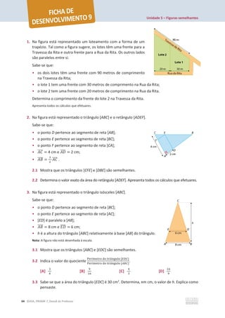 Unidade 5 – Figuras semelhantes
64 ©ASA, PRISMA 7, Dossiê do Professor
1. Na figura está representado um loteamento com a forma de um
trapézio. Tal como a figura sugere, os lotes têm uma frente para a
Travessa da Rita e outra frente para a Rua da Rita. Os outros lados
são paralelos entre si.
Sabe-se que:
• os dois lotes têm uma frente com 90 metros de comprimento
na Travessa da Rita;
• o lote 1 tem uma frente com 30 metros de comprimento na Rua da Rita;
• o lote 2 tem uma frente com 20 metros de comprimento na Rua da Rita.
Determina o comprimento da frente do lote 2 na Travessa da Rita.
Apresenta todos os cálculos que efetuares.
2. Na figura está representado o triângulo [ABC] e o retângulo [ADEF].
Sabe-se que:
• o ponto D pertence ao segmento de reta [AB];
• o ponto E pertence ao segmento de reta [BC];
• o ponto F pertence ao segmento de reta [CA];
• ‫ܥܣ‬
തതതത = 4 cm e ‫ܦܣ‬
തതതത = 2 cm;
• ‫ܤܣ‬
തതതത =
ଷ
ଶ
‫ܥܣ‬
തതതത .
2.1 Mostra que os triângulos [CFE] e [DBE] são semelhantes.
2.2 Determina o valor exato da área do retângulo [ADEF]. Apresenta todos os cálculos que efetuares.
3. Na figura está representado o triângulo isósceles [ABC].
Sabe-se que:
• o ponto D pertence ao segmento de reta [BC];
• o ponto E pertence ao segmento de reta [AC];
• [ED] é paralelo a [AB];
• ‫ܤܣ‬
തതതത = 8 cm e ‫ܦܧ‬
തതതത = 6 cm;
• h é a altura do triângulo [ABC] relativamente à base [AB] do triângulo.
Nota: A figura não está desenhada à escala.
3.1 Mostra que os triângulos [ABC] e [EDC] são semelhantes.
3.2 Indica o valor do quociente
୔ୣ୰À୫ୣ୲୰୭ ୢ୭ ୲୰୧Ÿ୬୥୳୪୭ [ா஽஼]
୔ୣ୰À୫ୣ୲୰୭ ୢ୭ ୲୰୧Ÿ୬୥୳୪୭ [஺஻஼]
.
[A]
ଷ
ସ
[B]
ଽ
ଵ଺
[C]
ସ
ଷ
[D]
ଵ଺
ଽ
3.3 Sabe-se que a área do triângulo [EDC] é 30 cm2
. Determina, em cm, o valor de h. Explica como
pensaste.
 