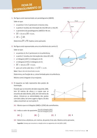 Unidade 5 – Figuras semelhantes
©ASA, PRISMA 7, Dossiê do Professor 65
1. Na figura está representado um paralelogramo [ABCD].
Sabe-se que:
• os pontos F, B e C pertencem à mesma reta;
• o ponto E resultou da interseção da reta AB com a reta DF;
• o perímetro do paralelogramo [ABCD] é 46 cm;
• ‫ܥܦ‬
തതതത = 15 cm e ‫ܧܦ‬
തതതത = 6 cm;
• ‫ܧܣ‬
തതതത =
ଶ
ଷ
‫ܤܣ‬
തതതത.
Determina ‫ܨܧ‬
തതതത e ‫ܤܨ‬
തതതത. Explica como pensaste.
2. Na figura está representada uma circunferência de centro O.
Sabe-se que:
• os pontos A, B e C pertencem à circunferência;
• o ponto C resultou da interseção das retas AD e BE;
• o triângulo [‫]ܥܤܣ‬ é retângulo em B;
• o triângulo [‫]ܧܦܥ‬ é retângulo em D;
• ‫ܥܤ‬
തതതത = 18 cm e ‫ܦܥ‬
തതതത = 6 cm;
• para um certo valor de ܽ  0, ‫ܧܥ‬
തതതത = ܽ cm.
Nota: A figura não está desenhada à escala.
Determina, em função de a, a área limitada pela circunferência.
Mostra como chegaste à tua resposta.
3. O esquema ao lado representa dois postes de
iluminação.
O poste que se encontra do lado esquerdo, [AB],
tem 10 metros de altura e o poste que se
encontra do lado direito, [CD], tem 20 metros de
altura. Uniram-se as extremidades dos postes
com dois cabos, tal como sugere a figura. Os dois
cabos encontram-se num ponto ܺ.
3.1 Mostra que os triângulos [ABX] e [CDX] são semelhantes.
3.2 Indica o valor do quociente
୰ୣୟ ୢ୭ ୲୰୧Ÿ୬୥୳୪୭ [஺஻௑]
୰ୣୟ ୢ୭ ୲୰୧Ÿ୬୥୳୪୭ [஼஽௑]
.
[A]
ଵ
ଶ
[B]
ଵ
ସ
[C] 2 [D] 4
3.3 Determina a distância, em metros, do ponto X do solo. Mostra como pensaste.
Sugestão: Começa por encontrar a relação entre os segmentos de reta [XD] e [AD].
 