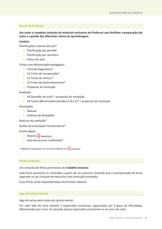 APRESENTAÇÃO DO PROJETO
©ASA, PRISMA 7, Dossiê do Professor 5
Dossiê do Professor
Um vasto e completo conjunto de materiais exclusivos do Professor que facilitam a preparação das
aulas e a gestão dos diferentes ritmos de aprendizagem.
Contém:
Planificações e planos de aula*
• Planificação por período
• Planificação por semestre
• Planos de aula
Fichas com diferenciação pedagógica
• Ficha de diagnóstico*
• 12 Fichas de recuperação*
• 12 Fichas de reforço*
• 12 Fichas de desenvolvimento*
• Propostas de resolução
Avaliação
• 54 Questões de aula* + propostas de resolução
• 18 Testes diferenciados (versões A, B e C)* + propostas de resolução
Resoluções
• Manual
• Caderno de Atividades
Rubricas de avaliação*
Guiões de articulação interdisciplinar*
Ensino digital
• Roteiro
• Guia de recursos multimédia*
* Materiais disponíveis em formato editável em .
Prisma Essencial
Um conjunto de fichas promotoras do trabalho inclusivo.
Cada ficha apresenta os conteúdos a partir de um exercício resolvido que é acompanhado de dicas,
seguindo-se um conjunto de exercícios com resolução orientada.
Estas fichas serão disponibilizadas em formato editável.
Jogo do Cálculo Mental
Jogo de cartas para treino do cálculo mental.
Em cada lado da carta existem 3 expressões numéricas, organizadas em 3 graus de dificuldade,
diferenciados por cores. As soluções dessas expressões encontram-se no verso da carta.
 