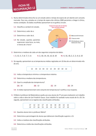 Unidade 6 – Dados e probabilidades
©ASA, PRISMA 7, Dossiê do Professor 67
1. Numa determinada clínica fez-se um estudo sobre o tempo de espera de um doente sem consulta
marcada. Para isso, estudou-se o tempo de espera dos últimos 2000 pacientes a chegar à clínica,
nestas condições. Os dados recolhidos apresentam-se no gráfico circular.
1.1 Classifica a variável em estudo.
1.2 Determina o valor de a.
1.3 Determina o valor de b.
1.4 No estudo, quantos pacientes
esperaram meia-hora, ou mais,
e menos de 1 hora?
2. Determina a mediana de cada um dos seguintes conjuntos de dados.
I. 3, 12, 5, 7, 8, 7, 7, 11 II. 2, 10, 14, 16, 12, 8, 10 III. 4, 16, 18, 2, 2, 2, 4, 6, 10
3. De seguida, apresentam-se as temperaturas médias registadas em 10 dias de um determinado mês
do ano.
3.1 Indica a temperatura mínima e a temperatura máxima.
3.2 Determina a mediana das temperaturas.
3.3 Qual é a amplitude das temperaturas?
[A] 10 [B] 12 [C] 14 [D] 24
3.4 A média representará bem este conjunto de temperaturas? Justifica a tua resposta.
4. O Mário é professor de Matemática e pediu aos seus alunos do 7º ano para realizarem um trabalho
sobre a vida e obra de Carl Friedrich Gauss. Esse trabalho foi avaliado numa escala de 0 a 20. De
seguida, apresentam-se os registos das classificações atribuídas.
4.1 Quantos alunos tem o professor Mário?
4.2 Determina a percentagem de alunos que obtiveram classificação superior a 15.
4.3 Indica a mediana das classificações atribuídas.
4.4 Determina a média das classificações atribuídas.
12 10 12 10 12 12 24 10 10 12
17 12 14 17 13 16 18 20 13 12
12 17 16 15 14 12 12 13 17 14
 