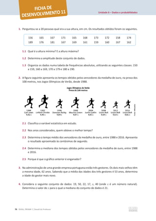 Unidade 6 – Dados e probabilidades
70 ©ASA, PRISMA 7, Dossiê do Professor
1. Perguntou-se a 20 pessoas qual era a sua altura, em cm. Os resultados obtidos foram os seguintes.
1.1 Qual é a altura mínima? E a altura máxima?
1.2 Determina a amplitude deste conjunto de dados.
1.3 Organiza os dados numa tabela de frequências absolutas, utilizando as seguintes classes: 150
a 159, 160 a 169, 170 a 179 e 180 a 190.
2. A figura seguinte apresenta os tempos obtidos pelos vencedores da medalha de ouro, na prova dos
100 metros, nos Jogos Olímpicos de Verão, desde 1988.
2.1 Classifica a variável estatística em estudo.
2.2 Nos anos considerados, quem obteve o melhor tempo?
2.3 Determina o tempo médio dos vencedores da medalha de ouro, entre 1988 e 2016. Apresenta
o resultado aproximado às centésimas de segundo.
2.4 Determina a mediana dos tempos obtidos pelos vencedores da medalha de ouro, entre 1988
e 2016.
2.5 Porque é que o gráfico anterior é enganador?
3. Na administração de uma grande empresa portuguesa estão três gestores. Os dois mais velhos têm
a mesma idade, 62 anos. Sabendo que a média das idades dos três gestores é 53 anos, determina
a idade do gestor mais novo.
4. Considera o seguinte conjunto de dados: 19, 50, 22, 17, x, 40 (onde x é um número natural).
Determina o valor de x para o qual a mediana do conjunto de dados é 21.
156 165 167 171 165 168 173 172 158 174
189 176 181 167 169 161 159 160 167 162
 