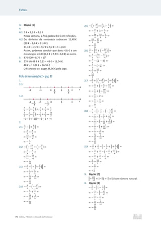 Fichas
74 ©ASA, PRISMA 7, Dossiê do Professor
3. Opção [D]
4
4.1 5 € + 3,6 € = 8,6 €
Nessa semana, a Ana gastou 8,6 € em refeições.
4.2 Do dinheiro da semanada sobraram 11,40 €
(20 €  8,6 € = 11,4 €).
11,4 €  2,2 € = 9,2 € e 9,2 € : 2 = 4,6 €
Assim, podemos concluir que doou 4,6 € a um
dos abrigos e 6,8 € (4,6 € + 2,2 € = 6,8 €) ao outro.
5. 876 000 = 8,76 u 105
6. 23% de 48 € é 0,23 u 48 € = 11,04 €.
48 €  11,04 € = 36,96 €
O Francisco vai pagar 36,96 € pelo jogo.
Ficha de recuperação 2 – pág. 37
1.
1.1
1.2
ଵ
ଷ
െ ቀെ
ଵ
ଷ
ቁ =
ଵ
ଷ
+
ଵ
ଷ
=
ଶ
ଷ
ହ
ଷ
െ ቀെ
ହ
ଷ
ቁ =
ହ
ଷ
+
ହ
ଷ
=
ଵ଴
ଷ
2  [(2)] = 2  2 = 4
2.
2.1
ହ
ଶ
െ ቀ+
଼
ଷ
ቁ =
=
ହ
ଶ
െ
଼
ଷ
=
=
ଵହ
଺
െ
ଵ଺
଺
=
= െ
ଵ
଺
2.2 െ ቀെ
଻
ସ
ቁ + ቀെ
଻
ଷ
ቁ =
=
଻
ସ
െ
଻
ଷ
=
=
ଶଵ
ଵଶ
െ
ଶ଼
ଵଶ
=
= െ
଻
ଵଶ
2.3 െ
ଵ
ଶ
െ ቂെ ቀെ
ଶ
ହ
ቁቃ =
= െ
ଵ
ଶ
െ
ଶ
ହ
=
= െ
ହ
ଵ଴
െ
ସ
ଵ଴
=
= െ
ଽ
ଵ଴
2.4 െ
ସ
ଷ
െ ቀെ
ଷ
ସ
ቁ =
= െ
ସ
ଷ
+
ଷ
ସ
=
= െ
ଵ଺
ଵଶ
+
ଽ
ଵଶ
=
= െ
଻
ଵଶ
2.5 െ ቀ+
ଽ
ଶ
ቁ + ቀ3 െ
ଵ
଼
ቁ =
= െ
ଽ
ଶ
+ 3 െ
ଵ
଼
=
= െ
ଷ଺
଼
+
ଶସ
଼
െ
ଵ
଼
=
=
ଶସ
଼
െ
ଷ଻
ଷ଺
=
= െ
ଵଷ
ଷ଺
2.6
ଷ
ହ
െ ቂ
଺
ଷ
+ ቀെ
ଵଶ
ଷ
ቁቃ =
=
ଷ
ହ
െ ቀ
଺
ଷ
െ
ଵଶ
ଷ
ቁ =
=
ଷ
ହ
െ (2 െ 4) =
=
ଷ
ହ
െ (െ2) =
=
ଷ
ହ
+
ଵ଴
ହ
=
=
ଵଷ
ହ
2.7 –
ହ
ଷ
+ ቂቀെ
ସ
ହ
ቁ െ ቀ+
଺
ହ
ቁቃ =
= െ
ହ
ଷ
+ ቀെ
ସ
ହ
െ
଺
ହ
ቁ =
= െ
ହ
ଷ
+ ቀെ
ଵ଴
ହ
ቁ =
= െ
ହ
ଷ
െ 2 =
= െ
ହ
ଷ
െ
଺
ଷ
=
= െ
ଵଵ
ଷ
2.8 െ
଻
ଷ
െ ቂെ
ଶ
ହ
െ ቀെ
ଵ
ଶ
ቁቃ =
= െ
଻
ଷ
െ ቀെ
ଶ
ହ
+
ଵ
ଶ
ቁ =
= െ
଻
ଷ
െ ቀെ
ସ
ଵ଴
+
ହ
ଵ଴
ቁ =
= െ
଻
ଷ
െ ቀ+
ଵ
ଵ଴
ቁ =
= െ
଻
ଷ
െ
ଵ
ଵ଴
=
= െ
଻଴
ଷ଴
െ
ଷ
ଷ଴
=
= െ
଻ଷ
ଷ଴
2.9 െ
ଷ
ସ
+
ଵ
ଶ
െ ቂെ
ହ
ସ
+ ቀ+
଺
ଶ
ቁቃ =
= െ
ଷ
ସ
+
ଵ
ଶ
െ ቀെ
ହ
ସ
+
ଵଶ
ସ
ቁ =
= െ
ଷ
ସ
+
ଶ
ସ
െ
଻
ସ
=
=
ଶ
ସ
െ
ଵ଴
ସ
=
= െ
଼
ସ
=
= െ2
3. Opção [C]
ቚെ
ଵହ
ଷ
ቚ = |െ5| = 5 e 5 é um número natural.
4. Opção [B]
െ
ଷ
ହ
െ ቚ1 െ
ଷ
ଶ
ቚ =
= െ
ଷ
ହ
െ ቚെ
ଵ
ଶ
ቚ =
= െ
ଷ
ହ
െ
ଵ
ଶ
=
= െ
଺
ଵ଴
െ
ହ
ଵ଴
=
= െ
ଵଵ
ଵ଴
 