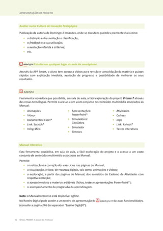 APRESENTAÇÃO DO PROJETO
6 ©ASA, PRISMA 7, Dossiê do Professor
Avaliar numa Cultura de Inovação Pedagógica
Publicação da autoria de Domingos Fernandes, onde se discutem questões prementes tais como:
• a distinção entre avaliação e classificação;
• o feedback e a sua utilização;
• a avaliação referida a critérios;
• etc.
Estudar em qualquer lugar através de smartphone
Através da APP Smart, o aluno tem acesso a vídeos para revisão e consolidação da matéria e quizzes
rápidos com explicação imediata, avaliação de progresso e possibilidade de melhorar os seus
resultados.
Ferramenta inovadora que possibilita, em sala de aula, a fácil exploração do projeto Prisma 7 através
das novas tecnologias. Permite o acesso a um vasto conjunto de conteúdos multimédia associados ao
Manual:
• Animações
• Vídeos
• Documentos: Excel®
• Link: Scratch®
• Infográfico
• Apresentações:
PowerPoint®
• Simuladores:
GeoGebra
• Simulador
• Sínteses
• Atividades
• Quizzes
• Jogo
• Link: Kahoot®
• Testes interativos
Manual interativo
Esta ferramenta possibilita, em sala de aula, a fácil exploração do projeto e o acesso a um vasto
conjunto de conteúdos multimédia associados ao Manual.
Permite:
• a realização e a correção dos exercícios nas páginas do Manual;
• a visualização, in loco, de recursos digitais, tais como, animações e vídeos;
• a exploração, a partir das páginas do Manual, dos exercícios do Caderno de Atividades com
respetiva correção;
• o acesso imediato a materiais editáveis (fichas, testes e apresentações PowerPoint®);
• o acompanhamento da progressão da aprendizagem.
Nota: o Manual Interativo está disponível offline.
No Roteiro Digital pode aceder a um roteiro de apresentação da e das suas funcionalidades.
(consulte a página 246 do separador “Ensino Digit@l”).
 