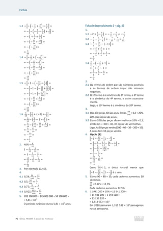 Fichas
76 ©ASA, PRISMA 7, Dossiê do Professor
1.3 െ ቂെ ቀെ
ଶ
ଷ
+
ଷ
ଶ
ቁ +
ଷ
ହ
ቃ =
= െ ቂെ ቀെ
ସ
଺
+
ଽ
଺
ቁ +
ଷ
ହ
ቃ =
= െ ቀ െ
ହ
଺
+
ଷ
ହ
ቁ =
= െ ቀെ
ଶହ
ଷ଴
+
ଵ଼
ଷ଴
ቁ =
= െ ቀെ
଻
ଷ଴
ቁ =
=
଻
ଷ଴
1.4 െ ቂെ
ଶ
ଷ
+ ቀെ
ଵ
ହ
ቁቃ =
= െ ቀെ
ଶ
ଷ
െ
ଵ
ହ
ቁ =
= െ ቀെ
ଵ଴
ଵହ
െ
ଷ
ଵହ
ቁ =
= െ ቀെ
ଵଷ
ଵହ
ቁ =
=
ଵଷ
ଵହ
1.5 െ ቂെ1 െ ቀെ
ଵଶ
ଶହ
+
ଶ
ହ
ቁቃ =
= െ ቂെ1 െ ቀെ
ଵଶ
ଶହ
+
ଵ଴
ଶହ
ቁቃ =
= െ ቂെ1 െ ቀെ
ଶ
ଶହ
ቁቃ =
= െ ቀെ
ଶହ
ଶହ
+
ଶ
ଶହ
ቁ =
= െ ቀെ
ଶଷ
ଶହ
ቁ =
=
ଶଷ
ଶହ
1.6
ଷ
ଵ଴
െ ቂ
ହ
ଶ
+ (െ1) +
ଵ
ହ
ቃ =
=
ଷ
ଵ଴
െ ቀ
ହ
ଶ
െ 1 +
ଵ
ହ
ቁ =
=
ଷ
ଵ଴
െ ቀ
ଶହ
ଵ଴
െ
ଵ଴
ଵ଴
+
ଶ
ଵ଴
ቁ =
=
ଷ
ଵ଴
െ
ଵ଻
ଵ଴
=
= െ
ଵସ
ଵ଴
=
= െ
଻
ହ
2. 40% =
ସ
ଵ଴
1 െ
ଶ
ଵହ
െ
ସ
ଵ଴
=
= 1 െ
ଶ
ଵହ
െ
ଶ
ହ
=
=
ଵହ
ଵହ
െ
ଶ
ଵହ
െ
଺
ଵହ
=
=
଻
ଵହ
3. Por exemplo 23,455.
4.
4.1 0,34;
ଷସ
ଵ଴଴
=
ଵ଻
ହ଴
4.2 0,5;
ହ଴
ଵ଴଴
=
ଵ
ଶ
4.3 0,75;
଻ହ
ଵ଴଴
=
ଷ
ସ
4.4 0,925;
ଽଶ,ହ
ଵ଴଴
=
ଷ଻
ସ଴
5. 203 100 000  145 000 000 = 58 100 000 =
= 5,81 u 107
O período Jurássico durou 5,81 u 107
anos.
Ficha de desenvolvimento 1 – pág. 40
1.
1.1 െ2 + ቀെ
ଷ
ଶ
ቁ = െ
ସ
ଶ
െ
ଷ
ଶ
= െ
଻
ଶ
1.2 െ
ଵ
ହ
െ ቀെ
ଵ
ଷ
ቁ = െ
ଷ
ଵହ
+
ହ
ଵହ
=
ଶ
ଵହ
1.3 െ
ଵ
ଶ
+ ቂ
ଵ
ଷ
െ (െ1)ቃ =
= െ
ଵ
ଶ
+
ଵ
ଷ
+ 1 =
= െ
ଷ
଺
+
ଶ
଺
+
଺
଺
=
=
ହ
଺
1.4
ଷ
ଶ
െ ቀെ
ଶ
ଷ
+ 1ቁ =
=
ଷ
ଶ
+
ଶ
ଷ
െ 1 =
=
ଽ
଺
+
ସ
଺
െ
଺
଺
=
=
଻
଺
2.
2.1 Os termos de ordem par são números positivos
e os termos de ordem ímpar são números
negativos.
2.2 O 1º termo é o simétrico do 2º termo, o 3º termo
é o simétrico do 4º termo, e assim sucessiva-
mente.
Logo, o 19º termo é o simétrico do 20º termo.
3.
3.1 Das 300 peças, 60 são azuis. Então,
଺଴
ଷ଴଴
= 0,2 = 20%.
20% das peças são azuis.
3.2 Como 10% das peças são vermelhas e 10% = 0,1,
então 0,1 u 300 = 30, 30 peças são vermelhas.
Logo,há10peças verdes (3006030200=10).
A caixa tem 10 peças verdes.
4. Opção [B]
ቚെ1 െ
ଶ
ଷ
ቚ െ ቚ1 െ
ଵ
ସ
ቚ =
= ቚെ
ଷ
ଷ
െ
ଶ
ଷ
ቚ െ ቚ
ସ
ସ
െ
ଵ
ସ
ቚ =
= ቚെ
ହ
ଷ
ቚ െ ቚ
ଷ
ସ
ቚ =
=
ହ
ଷ
െ
ଷ
ସ
=
=
ଶ଴
ଵଶ
െ
ଽ
ଵଶ
=
=
ଵଵ
ଵଶ
Como
ଵଵ
ଵଶ
 1, o único natural menor que
ቚെ1 െ
ଶ
ଷ
ቚ െ ቚ1 െ
ଵ
ସ
ቚ é o zero.
5. Como 90 – 80 = 10, cada caderno aumentou 10
cêntimos.
ଵ଴
଼଴
= 0,125 = 12,5%
Cada caderno aumentou 12,5%.
6. 11 941 200 + 10% × 11 941 200 =
= 11 941 200 + 1 194 120 =
= 13 135 320 =
= 1,313 532 × 107
Em 2018 passaram 1,313 532 × 107
passageiros
nesse aeroporto.
 