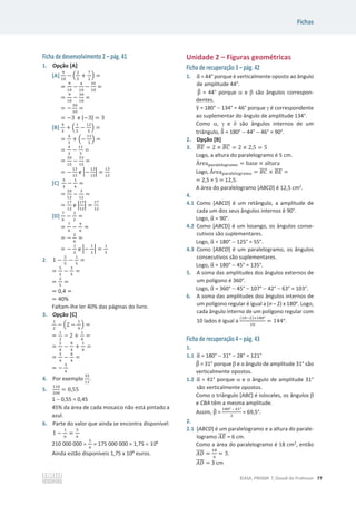 Fichas
©ASA, PRISMA 7, Dossiê do Professor 77
Ficha de desenvolvimento 2 – pág. 41
1. Opção [A]
[A]
ଽ
ଵ଴
െ ቀ
ଶ
ହ
+
଻
ଶ
ቁ =
=
ଽ
ଵ଴
െ
ସ
ଵ଴
െ
ଷହ
ଵ଴
=
=
ଽ
ଵ଴
െ
ଷଽ
ଵ଴
=
= െ
ଷ଴
ଵ଴
=
= െ3 e |െ3| = 3
[B]
ସ
ଷ
+ ቀ
ଵ
ହ
െ
ଵଶ
ହ
ቁ =
=
ସ
ଷ
+ ቀെ
ଵଵ
ହ
ቁ =
=
ସ
ଷ
െ
ଵଵ
ହ
=
=
ଶ଴
ଵହ
െ
ଷଷ
ଵହ
=
= െ
ଵଷ
ଵହ
e ቚെ
ଵଷ
ଵହ
ቚ =
ଵଷ
ଵହ
[C]
ହ
ଷ
െ
ଵ
ସ
=
=
ଶ଴
ଵଶ
െ
ଷ
ଵଶ
=
=
ଵ଻
ଵଶ
e ቚ
ଵ଻
ଵଶ
ቚ =
ଵ଻
ଵଶ
[D]
଻
଺
െ
ଷ
ଶ
=
=
଻
଺
െ
ଽ
଺
=
= െ
ଶ
଺
=
= െ
ଵ
ଷ
e ቚെ
ଵ
ଷ
ቚ =
ଵ
ଷ
2. 1 െ
ଶ
ହ
െ
ଵ
ହ
=
=
ହ
ହ
െ
ଷ
ହ
=
=
ଶ
ହ
=
= 0,4 =
= 40%
Faltam-lhe ler 40% das páginas do livro.
3. Opção [C]
ଵ
ଶ
െ ቀ2 െ
ଵ
ସ
ቁ =
=
ଵ
ଶ
െ 2 +
ଵ
ସ
=
=
ଶ
ସ
െ
଼
ସ
+
ଵ
ସ
=
=
ଷ
ସ
െ
଼
ସ
=
= െ
ହ
ସ
4. Por exemplo
ଷହ
ଵଵ
.
5.
ଵଵ଴
ଶ଴଴
= 0,55
1  0,55 = 0,45
45% da área de cada mosaico não está pintado a
azul.
6. Parte do valor que ainda se encontra disponível:
1 െ
ଵ
଺
=
ହ
଺
210 000 000 u
ହ
଺
= 175 000 000 = 1,75 u 108
Ainda estão disponíveis 1,75 x 108
euros.
Unidade 2 – Figuras geométricas
Ficha de recuperação 3 – pág. 42
1. Ƚ
ෝ = 44° porque é verticalmente oposto ao ângulo
de amplitude 44°.
Ⱦ
෠ = 44° porque D e E são ângulos correspon-
dentes.
ɀ
ො = 180°  134° = 46° porque J é correspondente
ao suplementar do ângulo de amplitude 134°.
Como D, J e G são ângulos internos de um
triângulo, Ɂ
෠ = 180°  44°  46° = 90°.
2. Opção [B]
3. ‫ܧܤ‬
തതതത = 2 × ‫ܥܤ‬
തതതത = 2 × 2,5 = 5
Logo, a altura do paralelogramo é 5 cm.
Área୮ୟ୰ୟ୪ୣ୪୭୥୰ୟ୫୭ = base × altura
Logo, Área୮ୟ୰ୟ୪ୣ୪୭୥୰ୟ୫୭ = ‫ܥܤ‬
തതതത × ‫ܧܤ‬
തതതത =
= 2,5 × 5 = 12,5.
A área do paralelogramo [ABCD] é 12,5 cm2
.
4.
4.1 Como [ABCD] é um retângulo, a amplitude de
cada um dos seus ângulos internos é 90°.
Logo, Ƚ
ෝ = 90°.
4.2 Como [ABCD] é um losango, os ângulos conse-
cutivos são suplementares.
Logo, Ƚ
ෝ = 180°  125° = 55°.
4.3 Como [ABCD] é um paralelogramo, os ângulos
consecutivos são suplementares.
Logo, Ƚ
ෝ = 180°  45° = 135°.
5. A soma das amplitudes dos ângulos externos de
um polígono é 360°.
Logo, Ƚ
ෝ = 360°  45°  107°  42°  63° = 103°.
6. A soma das amplitudes dos ângulos internos de
um polígono regular é igual a (n – 2) x 180o
. Logo,
cada ângulo interno de um polígono regular com
10 lados é igual a
(ଵ଴ିଶ)×ଵ଼଴ι
ଵ଴
= ͳͶͶι.
Ficha de recuperação 4 – pág. 43
1.
1.1 Ƚ
ෝ = 180°  31°  28° = 121°
Ⱦ
෠ = 31° porque E e o ângulo de amplitude 31° são
verticalmente opostos.
1.2 Ƚ
ෝ = 41° porque D e o ângulo de amplitude 31°
são verticalmente opostos.
Como o triângulo [ABC] é isósceles, os ângulos E
e CBA têm a mesma amplitude.
Assim, Ⱦ
෠ =
ଵ଼଴ι – ସଵι
ଶ
= 69,5°.
2.
2.1 [ABCD] é um paralelogramo e a altura do parale-
logramo ‫ܧܣ‬
തതതത = 6 cm.
Como a área do paralelogramo é 18 cm2
, então
‫ܦܣ‬
തതതത =
ଵ଼
଺
= 3.
‫ܦܣ‬
തതതത = 3 cm
 