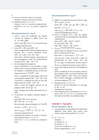 Fichas
©ASA, PRISMA 7, Dossiê do Professor 79
4.
4.1 Prisma: 14 vértices, 9 faces e 21 arestas.
Pirâmide: 8 vértices, 8 faces e 14 arestas.
4.2 Relação de Euler: F + V = A + 2
Prisma: 9 + 14 = 21 + 2, verifica a relação de Euler.
Pirâmide: 8 + 8 = 14 + 2, verifica a relação de
Euler.
Ficha de desenvolvimento 3 – pág. 46
1. Como a soma das amplitudes dos ângulos
internos do polígono é 1080°, temos que
(n  2) × 180 = 1080.
Assim, como
ଵ଴଼଴
ଵ଼଴
= 6 e 6 + 2 = 8, concluímos que
o polígono tem oito lados.
2. Como ‫ܺܣ‬
തതതത = ‫ܦܣ‬
തതതത, então ‫ܦܣ‬
෡ܺ = 55°.
Como os ângulos DXA e XDC são ângulos alternos
internos, têm a mesma amplitude. Assim,
ܺ‫ܦ‬
෡‫ܥ‬ = 55° e ‫ܦܣ‬
෡‫ܥ‬ = 55° + 55° = 110°.
Como ADC e DCB são ângulos consecutivos de
um paralelogramo, então são suplementares.
Como tal, ‫ܥܦ‬
መ‫ܤ‬ = 180°  110° = 70°.
3. Os três polígonos são regulares.
Como o quadrilátero é um quadrado, a ampli-
tude de cada um dos seus ângulos internos é 90°.
No hexágono, a amplitude de cada um dos seus
ângulos internos é
(଺ିଶ)×ଵ଼଴ι
଺
= 120°.
Assim, a amplitude de cada ângulo interno do
outro polígono regular é 360°  120°  90° = 150°
e, portanto, a amplitude de cada um dos seus
ângulos externos é 180°  150° = 30°.
Como a soma dos ângulos externos de um
polígono é 360°, temos
ଷ଺଴ι
ଷ଴ι
= 12.
Logo, o polígono de maiores dimensões tem 12
lados.
4. O perímetro do trapézio isósceles [ABCD] é
26 cm.
Como ‫ܦܣ‬
തതതത = ‫ܤܥ‬
തതതത = 4 cm, vem que:
‫ܤܣ‬
തതതത + ‫ܥܦ‬
തതതത = 26  4  4 = 18
Por outro lado, a altura do trapézio, h, é
ଶ
ଷ
de ‫ܦܣ‬
തതതത,
ou seja, ݄ =
ଶ
ଷ
‫ܦܣ‬
തതതത =
ଶ
ଷ
× 4 =
଼
ଷ
.
Assim, ‫ܣ‬[஺஻஼஽] =
஺஻
തതതതା஽஼
തതതത
ଶ
× ݄ =
ଵ଼
ଶ
×
଼
ଷ
= 24.
A área do trapézio é 24 cm2
.
5. O poliedro tem 10 faces, 15 arestas e 7 vértices.
Pela relação de Euler, F + V = A + 2.
Como 10 + 7 = 15 + 2, verifica-se a relação de
Euler.
Ficha de desenvolvimento 4 – pág. 47
1.
1.1 [EBFD] é um quadrado cuja área é 36 cm2
. Logo,
‫ܤܧ‬
തതതത = 6, pois 6 u 6 = 36.
Como ‫ܤܧ‬
തതതത =
ଶ
ଷ
‫ܤܣ‬
തതതത, vem que ‫ܤܣ‬
തതതത =
ଷ
ଶ
‫ܤܧ‬
തതതത, ou
seja, ‫ܤܣ‬
തതതത =
ଷ
ଶ
× 6 = 9.
Logo, ‫ܣ‬[஺஻஼஽] = ‫ܤܣ‬
തതതത × ‫ܦܧ‬
തതതത = 9 × 6 = 54.
A área do paralelogramo é 54 cm2
.
1.2 Como os ângulos EAD e ADF são ângulos
consecutivos de um paralelogramo, são ângulos
suplementares.
Assim, ‫ܦܣ‬
෡‫ܨ‬ = 180°  63,43° = 116,57°.
Por outro lado, ‫ܦܧ‬
෡‫ܨ‬ = 90°.
Logo, ‫ܦܣ‬
෡‫ܧ‬ = 116,57°  90° = 26,57°.
2. ‫ܣ‬୲୰ୟ୮±୸୧୭
ୠୟୱୣ ୫ୟ୧୭୰ ା ୠୟୱୣ ୫ୣ୬୭୰
ଶ
× altura
Como a altura do trapézio é 4 cm e a sua área é
90 cm2
, podemos afirmar que:
base maior + base menor =
ଽ଴ × ଶ
ସ
= 45
Uma vez que a base maior tem o dobro do
comprimento da base menor, vem que
ସହ
ଷ
= 15. Logo, o comprimento da base menor é
15 cm e o comprimento da base maior é 30 cm.
3. A soma dos ângulos externos de um polígono é
360°.
Como a amplitude de um dos ângulos externos
desse polígono é 60°, a soma das amplitudes dos
restantes ângulos é 300°. Como esses ângulos
têm a mesma amplitude, a amplitude de cada
um desses ângulos é
ଷ଴଴ι
ସ
= 75°.
4. Relação de Euler: F + V = A + 2
Como F + V = 14 + 24 = 38, então A + 2 = 38. Logo,
A = 38  2 = 36.
O poliedro tem 36 arestas.
5. Pela relação de Euler, num poliedro F + V = A + 2.
Assim, como ϭϮнϭϱтϮϳнϮ͕ĐŽŶĐůƵşŵŽƐƋƵĞ
não existe um poliedro nas condições dadas.
Unidade 3 – Equações
Ficha de recuperação 5 – pág. 48
1. Uma equação é uma igualdade entre expressões
algébricas onde figura, pelo menos, uma
variável. Assim, são equações B, C, E, F, H e I.
2.
2.1 4x  2 = 5  3x
Incógnita: x
1º membro: 4x  2
2º membro: 5  3x
Termos com incógnita: 4x e 3x
Termos independentes: 2 e 5
 
