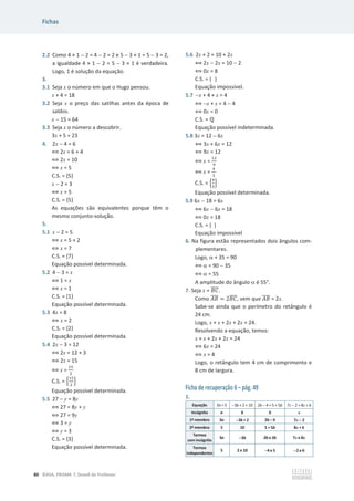 Fichas
80 ©ASA, PRISMA 7, Dossiê do Professor
2.2 Como 4 × 1  2 = 4  2 = 2 e 5  3 × 1 = 5  3 = 2,
a igualdade 4 × 1  2 = 5  3 × 1 é verdadeira.
Logo, 1 é solução da equação.
3.
3.1 Seja x o número em que o Hugo pensou.
x + 4 = 18
3.2 Seja x o preço das satilhas antes da época de
saldos.
x  15 = 64
3.3 Seja x o número a descobrir.
3x + 5 = 23
4. 2x  4 = 6
฻ 2x = 6 + 4
฻ 2x = 10
฻ x = 5
C.S. = {5}
x  2 = 3
฻ x = 5
C.S. = {5}
As equações são equivalentes porque têm o
mesmo conjunto-solução.
5.
5.1 x  2 = 5
฻ x = 5 + 2
฻ x = 7
C.S. = {7}
Equação possível determinada.
5.2 4  3 = x
฻ 1 = x
฻ x = 1
C.S. = {1}
Equação possível determinada.
5.3 4x = 8
฻ x = 2
C.S. = {2}
Equação possível determinada.
5.4 2x  3 = 12
฻ 2x = 12 + 3
฻ 2x = 15
฻ x =
ଵହ
ଶ
C.S. = ቄ
ଵହ
ଶ
ቅ
Equação possível determinada.
5.5 27  y = 8y
฻ 27 = 8y + y
฻ 27 = 9y
฻ 3 = y
฻ y = 3
C.S. = {3}
Equação possível determinada.
5.6 2x + 2 = 10 + 2x
฻ 2x  2x = 10  2
฻ 0x = 8
C.S. = { }
Equação impossível.
5.7 x + 4 + x = 4
฻ x + x = 4  4
฻ 0x = 0
C.S. = Է
Equação possível indeterminada.
5.8 3x = 12  6x
฻ 3x + 6x = 12
฻ 9x = 12
฻ x =
ଵଶ
ଽ
฻ x =
ସ
ଷ
C.S. = ቄ
ସ
ଷ
ቅ
Equação possível determinada.
5.9 6x  18 = 6x
฻ 6x  6x = 18
฻ 0x = 18
C.S. = { }
Equação impossível
6. Na figura estão representados dois ângulos com-
plementares.
Logo, D + 35 = 90
฻ D = 90  35
฻ D = 55
A amplitude do ângulo D é 55°.
7. Seja x = ‫ܥܤ‬
തതതത.
Como ‫ܤܣ‬
തതതത = 2‫ܥܤ‬
തതതത, vem que ‫ܤܣ‬
തതതത = 2x.
Sabe-se ainda que o perímetro do retângulo é
24 cm.
Logo, x + x + 2x + 2x = 24.
Resolvendo a equação, temos:
x + x + 2x + 2x = 24
฻ 6x = 24
฻ x = 4
Logo, o retângulo tem 4 cm de comprimento e
8 cm de largura.
Ficha de recuperação 6 – pág. 49
1.
Equação 3a = 5 3b + 2 = 10 2b  4 = 5 + 5b 7x  2 = 8x + 6
Incógnita a b b x
1º membro 3a 3b + 2 2b – 4 7x 
 2
2º membro 5 10 5 + 5b 8x + 6
Termos
com incógnita
3a 3b 2b e 5b 7x e 8x
Termos
independentes
5 2 e 10 4 e 5 2 e 6
 
