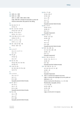 Fichas
©ASA, PRISMA 7, Dossiê do Professor 81
2.
2.1 100 + 2x = 400
2.2 100 + 2x = 400
100 + 2 u 200 = 500 e 500 ് 400.
Logo, 200 não é solução da equação e o peso de
maiores dimensões não pode ser de 200 g.
3.
3.1 3x + 2x = 5  3
฻ 5x = 2
3.2 4x  2x + 6 = 8 + 2x
฻ 2x + 6 = 8  2x
3.3 5x  3 = 3  8 + x
฻ 5x  3 = 5 + x
3.4 2x + 8x + 1 = 4  x + 5
฻ 6x + 1 = 9  x
3.5 2  x + 7 = x  12
฻ 9  x = x  12
3.6 3x  12 + 2 = 6x  8x
฻ 3x  10 = 2x
4.
4.1 x + 1 = 7
฻ x + 1  1 = 7  1
฻ x = 6
4.2 2x = 8
฻
ଶ௫
ଶ
=
଼
ଶ
฻ x = 4
4.3 3x = 6  9x
฻ 3x + 9x = 6  9x + 9x
฻ 12x = 6
4.4 4x + 2 = 3x
฻ 4x + 4x + 2 = 3x + 4x
฻ 2 = 7x
5.
5.1 x + 3 = 4
฻ x = 4  3
฻ x = 1
C.S. = {1}
Equação possível determinada.
5.2 9  12 = x
฻ 3 = x
฻ x = 3
C.S. = {3}
Equação possível determinada.
5.3 5x = 15
฻ x =
ଵହ
ହ
฻ x = 3
C.S. = {3}
Equação possível determinada.
5.4 3x  7 = 14
฻ 3x = 14 + 7
฻ 3x = 21
฻ x =
ଶଵ
ଷ
฻ x = 7
C.S. = {7}
Equação possível determinada.
5.5 0x  5 = 4
฻ 0x = 4 + 5
฻ 0x = 9
C.S. = { }
Equação impossível.
5.6 6x = 12 + 2x
฻ 6x  2x = 12
฻ 4x = 12
฻ x =
ଵଶ
ସ
฻ x = 3
C.S. = {3}
Equação possível determinada.
5.7 24  3x = 20  3x
฻ 3x + 3x = 20  24
฻ 0x = 4
C.S. = { }
Equação impossível.
5.8 5x  3x + 1 = 2x + 1
฻ 5x  3x  2x = 1  1
฻ 0x = 0
C.S. = Է
Equação possível indeterminada.
5.9 5x + 10 = 6  5x  4
฻ 5x + 5x = 6  4  10
฻ 0x = 8
C.S. = { }
Equação impossível.
6. Seja x o número de rapazes da turma.
Logo, o número de raparigas da turma pode ser
dado por x + 4.
Como a turma tem 26 alunos, x + x + 4 = 26.
Resolvendo a equação, temos:
x + x + 4 = 26
฻ 2x = 26  4
฻ 2x = 22
฻ x = 11
Logo, a turma tem 11 rapazes.
 